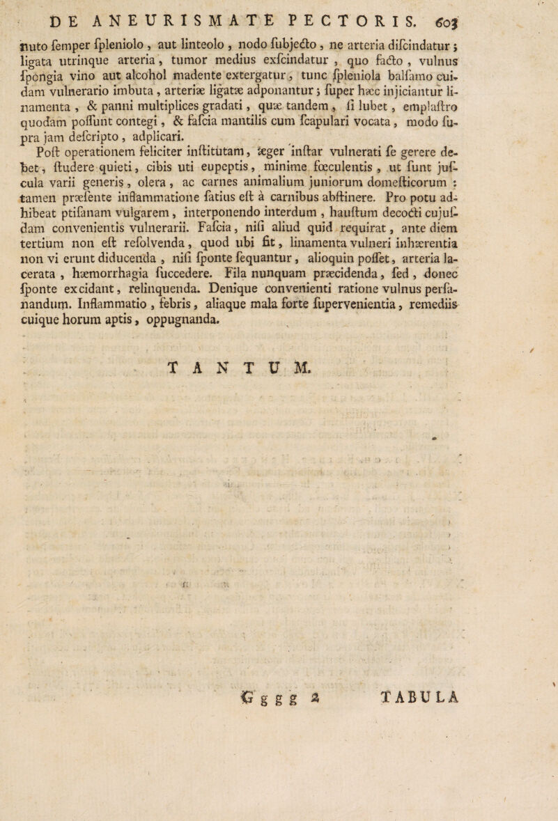 nuto femper fpleniolo , aut linteolo , nodo fubjedo , ne arteria difcindatur> ligata utrinque arteria, tumor medius exfcindatur , quo fado , vulnus fpcilgia vino aut alcohol madente extergatur, tunc fpleniola balfamo cui* dam vulnerario imbuta , arteriae ligatae adponantur j fuper haec injiciantur li¬ namenta , & panni multiplices gradati, quae tandem , 11 lubet, emplaftro quodam poliunt contegi, & fafcia mantilis cum fcapulari vocata, modo fu- pra jam defcripto , adplicari. Poft operationem feliciter inftitutam, <eger inftar vulnerati fe gerere de¬ bet, ftudere quieti, cibis uti eupeptis, minime foeculentis , ut funt juf- cula varii generis, olera, ac carnes animalium juniorum domefticorum : tamen praefente inflammatione fatius elt a carnibus abftinere. Pro potu ad¬ hibeat ptifanam vulgarem, interponendo interdum , hauftum decodi cujul- dam convenientis vulnerarii. Fafcia, nili aliud quid requirat, ante diem tertium non eft refolvenda, quod ubi fit, linamenta vulneri inhaerentia non vi erunt diducenda , nili {ponte fequantur, alioquin polfet, arteria la¬ cerata , haemorrhagia fuccedere. Fila nunquam praecidenda, fed , donec Iponte excidant, relinquenda* Denique convenienti ratione vulnus perfa- nandum. Inflammatio , febris, aliaque mala forte fupervenientia, remediis cuique horum aptis, oppugnanda» TANTUM. < £ g g g A TABULA