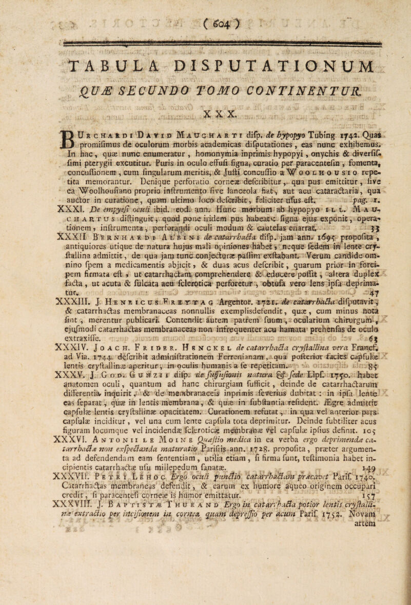 t - . ( 604 ) 1 ... . ' I i —— TABULA DISPUTATIONUM QU M SECUNDO TOMO CONTINENTUR. X X X. BUrchaudi Dayid Maucharti difp. de bypopyo Tubing 1741, Quas promifimus de oculorum morbis academicas difputationes, eas nunc exhibemus.' In hac, qu^ nunc enumeratur , homonymia inprimis hypopyi, onychis & diverfiC. fimi pterygii excutitur. Puris in oculo effufi ligna, curatio per paracentefin , fomenta, concuftionem , cum fingularum meritis, & Juiti concufiio aWoQLHOusio rcpe« t*ta memorantur. Denique perforatio corneae defcribitur , qua pus emittitur , live ea'Woolhoufiano proprio inftrumento fi ve lanceola fiat, aut acu cataradtaria, qua audior in curatione, quam ultimo loco defcribit, feliciter ufus eft. pag. r. XXXI. De empysfi oculi ibid. eod. ann. Hunc morbum ab hypopyo ili, M a 1u chartus diftinguit, quod pone iridem pus habeat*: figna ejus exponit, opera-* tionem? inftrumema, perforandi oculi modum & cautelas enarrat, > 3 $ XXXII Be rnhaidi- Albini de catarrbacia difp. jam ann. 169^ propofita , antiquiores utique de natura hujus mali opiniones habet * neque fedem in lente cry- ftaliina admittit, de qua jam tunc conjecturas paffim exftabant. Yerum candide om¬ nino fpem a medicamentis abjicit? & duas acus defcribit, quarum prior in forci¬ pem firmata eft ? ut catarrhadlam. comprehendere & educere poffit, altera duplex fadta, ut acuta & fulcata acu fclerotica perforetur , obtufa vero lens ipfa deprima¬ tur* .47 XXXIII. J. Henf.icus ^rsttag Argentor. 1721. de eatarrhutta difputavit, & catarrhactas membranaceas nonnullis exemplisdefendit, quae , cum minus nota lint , merentur publicari. Contendit autem patrem fuum, ocularium chirurgum , ejufmodi catarrhadlas membranaceas non infrequenter acu hamata prehenfas de ocula extraxiffe. 65 XXXIV. Joach. Frider. Hbnckbl de catarrbacia cryftallina vera Francf, ad Via. 1744. defcribit adminiftrationem Ferrenianam ? qua poilerior facies capfuke lentis cryftallinie aperitur, in oculis humanis a fe repetitam. XXXV. J. God. Gunzii tiifp. defufiijtonis natura & fede Lipf. 17 70. habet anutomen oculi, quantum ad hanc chirurgiam fufficit, deinde de catarrhadlaruin differentiar inquirit 4 & de membranaceis inprimis feverius dubitat: in ipfa lente eas feparat, quae in lentis membrana, & quae in fubftaotia refident. iEgre admittit capfulae lentis cryftaliinae opacitatem. Curationem refutat, in qua vel anterior pars- capfulae inciditur, vel una cum lente capfula tota deprimitur. Deinde fubtilicer acus figuram locumque vel incidendae fclerotica membranas vel capfulae ipfius definit. 109 XXXVI. Antonii le Moine Qu<eJtio medica in ea verba ergo deprimenda ca- tarrhadhe non exfpecianda maturatio Paridis ann. 1723. propofita, praeter argumen¬ ta ad defendendam eam fententiam , utilia etiam, fi firma funt, teftimonia habet in¬ cipientis catarrhadlae ufu millepedum farratae. 149 XXXVII. Petri Le Ho c Ergo oculi punctio catarrhaBani prae avet Parif 1740. Catarrhadlas membraneas defendit, & earum ex humore aqueo originem occupari credit, fi paracentefi cornese is humor emittatur., 1^7 XXXVIII. J. B a p t 1 s T m T H u r a N d Ergo in catarvhaBa potior lentis cryftalli- na extraclto per incijmiem iu cornea quam deprejjio per acum Parif 1753. Novam artem