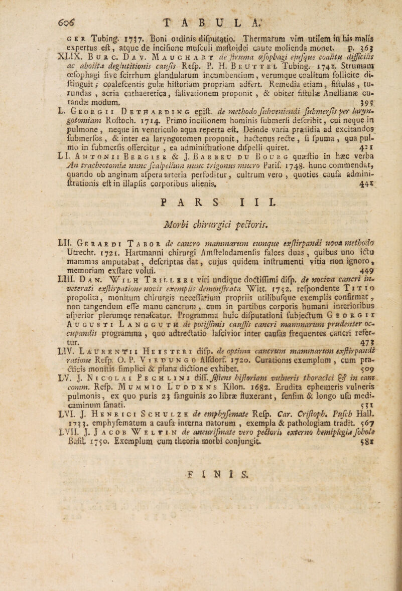 r • . ger Tubing. 1757. Boni ordinis difputatio. Thermarum vim utilem in his mah$ expertus eft, atque de incifione mufcuii maftoidei caute molienda monet. p. 365 XL1X. Btac. D a v. M A u G H a R T dejhuma cefopbagi eiufque coalitu difficilis ac abolita deglutitionis caufls Refp. P. H. Beuttel Tubing. 1742. Strumam oefophagi five fcirrhum glandularum incumbentium, verumque coalitum follicite di- ftinguit,* coalefcentis gulae hiftoriam propriam adfert. Remedia etiam, fiftulas , tu- . rundas , acria cathaeretica, falivationem proponit , & obiter fiftulas Anellianae cu¬ randas modum. 595 L. Georgii Detharbing epift. de methodo fitbvenimdi fubmerffis per laryn¬ gotomiam Roftoch. 1714. Primo incifionem hominis fubmerfi defcribit, cui neque in pulmone , neque in ventriculo aqua reperta eft. Deinde varia pradidia ad excitandos fubmerfos, & inter ea laryngotomen proponit, hactenus recte , fi fpuma , qua pul¬ mo in fubmerfis offercitur , ea adminiftratione difpeili quiret. 431 L I. Antonii Bergier & J. Barbeu du Bourg quaeftio in hsec verba An tracbeotomia nunc fcalpelhtm nunc trigonus mucro Parifi 1748- hunc commendat? quando ob anginam afperaarteria perfoditur, cultrum vero , quoties caula adminG Arationis eft in illapfis corporibus alienis. 44£ PARS I I L Morbi chirurgici pe&oris. Llf. G ERA rdi Taror de cancro mammarum eumque exJUrpandi nova methodo Utrecht. 1721. Hartmanni chirurgi Amftelodamenfis falces duas, quibus uno i&u mammas amputabat, defcriptas dat, cuius quidem inftrumenti vitia non ignoro v memoriam exftare volui. 449 LIII. Dan. W ilh T r i l l s r 1 viri undique do&iffimi difp. de nociva cancri in- veterati exflirpatione novis exemplis demonjh at a Witt. 1752. refpondente Titio propofita, monitum chirurgis neceflarium propriis utilibufque exemplis confirmat » non tangendum effe manu cancrum , cum in partibus corporis humani interioribus afperior plerumqe renafcatur. Programma huic difputationi fubjectum G e o r g i r Augusti Langguth de potiffimis cauffis cancri mammarum prudenter oc¬ cupandis programma , quo adtrebtatio lafcivior inter caufas frequentes cancri refer¬ tur. : 47? L1V. Laurentii Heisteri difp. de optima cancrum mammarum exjiirpandz ratione Refp. O. P. Virbungo Alfdorf. 1720. Curationis exemplum , cum pra- cticis monitis fimplici & plana didtione exhibet. 509 LV. J. N 1 colai Peghlini diff. Jiflens h [floriam vuhteris thoracici & in eam comm. Refp. Mummio Luddbns Kilon. 1682. Erudita ephemeris vulneris pulmonis, ex quo puris 25 fanguinis 20librae fluxerant, fenfhn & longo ufu medi¬ caminum fanati. 'V' * « $51 LVL J. Henrici S c h u l 2 f. de emphyfemate Refp. Car. Crifloph. Pufch Hali. 1755. emphyfematum a caufa interna natorum , exempla & pathologiam tradit. 567 LVII. J. J acob Weltin de aneurifmate vero pellor h externo hemiplegia JoboU Bafil. 1750. Exemplum cum theoria morbi conjungit- F I H I S.