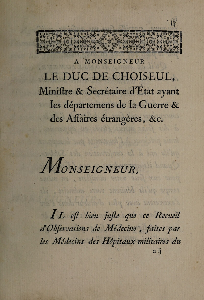 A MONSEIGNEUR LE DUC DE CHOISEUL, Miniflre & Secrétaire d’Etat ayant ies départemens de la Guerre & « • des Affaires étrangères, &:c. ONSEIGNEUR, IE ejl bien jujle que ce Recueil d’Obfervations de Médecine , faites far \ _ les Médecins des Hôpitdîix militaires du ' V •• a j;