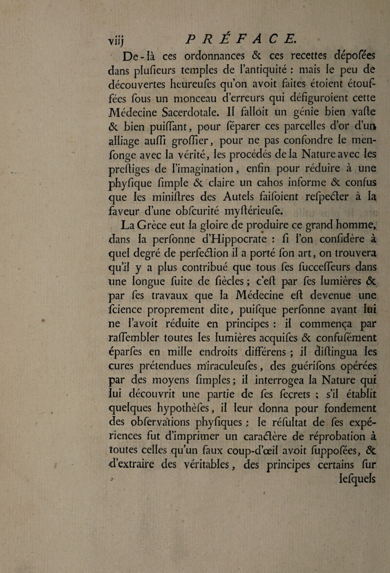 vii; PRÉFACE, De-là ces ordonnances & ces recettes dépofées dans plufieurs temples de l’antiquité : mais le peu de découvertes heureufes qu’on a voit faites étoient étouf¬ fées fous un monceau d’erreurs qui défîguroient cette Médecine Sacerdotale. II falloir un génie bien varte & bien puiiïant, pour féparer ces parcelles d’or d’un alliage auiïi groiïier, pour ne pas confondre le mèn- fonge avec la vérité, les procédés de là Nature avec les prediges de l’imagination, enfin pour réduire à une phyfique fimple & claire un cahos informe & confus que les miniflres des Autels faifoient refpeéter à la faveur d’une obfcurité myflérieufe. La Grèce eut la gloire de produire ce grand homme, dans la perfonne d’Hippocrate : fi l’on confidère à quel degré de perfeétion il a porté fon art, on trouvera qu’il y a plus contribué que tous fes fuccelTeurs dans une longue fuite de fiècles ; c’ed par fes lumières & par fes travaux que la Médecine efl: devenue une fcience proprement dite, puifque perfonne avant lui ne l’avoit réduite en principes : il commença par ralTembler toutes les lumières acquifes <Sc confuféraent éparfes en mille endroits différens ; il diflingua les cures prétendues miraculeufes, des guérifons opérées par des moyens fimples ; il interrogea la Nature qui lui découvrit une partie de fes feçrets ; s’il établit quelques hypothèfes, il leur donna pour fondement des obfervàtions phyfiques : le réfultat de fes expé¬ riences fut d’imprimer un caraélère de réprobation à toutes celles qu’un faux coup-d’œil avoit fuppofées, & d’extraire des véritables, des principes certains fur iefquels