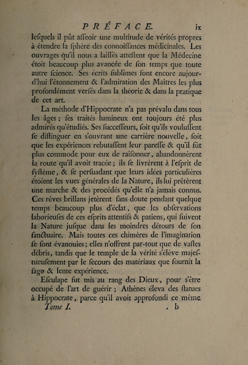 îefquels il pût afleoir une multitude de vérités propres à étendre la fphère des connoifîances médicinales. Les ouvrages qu’il nous a laiffés attellent que la Médecine étoit beaucoup plus avancée de Ton temps que toute autre fcience. Ses écrits fublimes font encore aujour¬ d’hui l’étonnement <3c i’admiration des Maîtres les plus profondément verfés dans la théorie & dans la pratique de cet art. La méthode d’Hippocrate n’a pas prévalu dans tous les âges ; fes traités lumineux ont toujours été plus admirés qu’étudiés. Ses fucceffeurs, foit qu’ils vouluffent fe dillinguer en s’ouvrant une carrière nouvelle, foit que les expériences rebutaffent leur parelTe & qu’il fût plus commode pour eux de raifonner , abandonnèrent ïa route qu’il avoit tracée ; ils fe livrèrent à l’efprit de lydème, & (è perfuadant que leurs idées particulières étoient les vues générales de la Nature, ils lui prêtèrent une marche & des procédés qu’elle n’a jamais connus. Ces rêves brillans jetèrent fans doute pendant quelque temps beaucoup plus d’éclat, que les obfervations laborieufes de ces efprits attentifs & patiens, cpii fuivent la Nature jufque dans les moindres détours de fon fanéluaire. Mais toutes ces chimères de l’imagination fe font évanouies ; elles n’offrent par-tout que de vades débris, tandis que le temple de la vérité s’élève majef tueufement par le feçours des matériaux que fournit la fago «Se lente expérience. Efculape fut mis au rang des Dieux, pour s’être occupé de l’art de guérir ; Athènes éleva des datues à Hippocrate, parce qu’il avoit approfondi ce même Tome /. .b