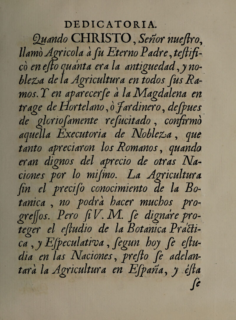 Quando CHRISTO, Señor nuefiro, llamó Agrícola a fu Eterno Padre, tejii fl¬ eo en eflo cqudnta era la antigüedad ,y no¬ bleza de la Agricultura en todos fus Ra- mos.T en aparecer fe a la Magdalena en trage de Hortelano, o Jardinero, defpues de glonofamente refucitado, confirmó aquella Executoria de Nobleza, que tanto apreciaron los Romanos, quando eran dignos del aprecio de otras Na¬ ciones por lo mijmo. Ea Agricultura fin el precifo conocimiento de la Bo¬ tánica , no -podra hacer muchos pro¬ gresos. Vero [i V. M. fe dignare pro¬ teger el eftudio de la Botánica Vrátti- ca , y Efpeculativa, fegun hoy fe eflu- dia en las Naciones, preflo fe adelan¬ tara la Agricultura en Efpaña, y . ¿fia fi