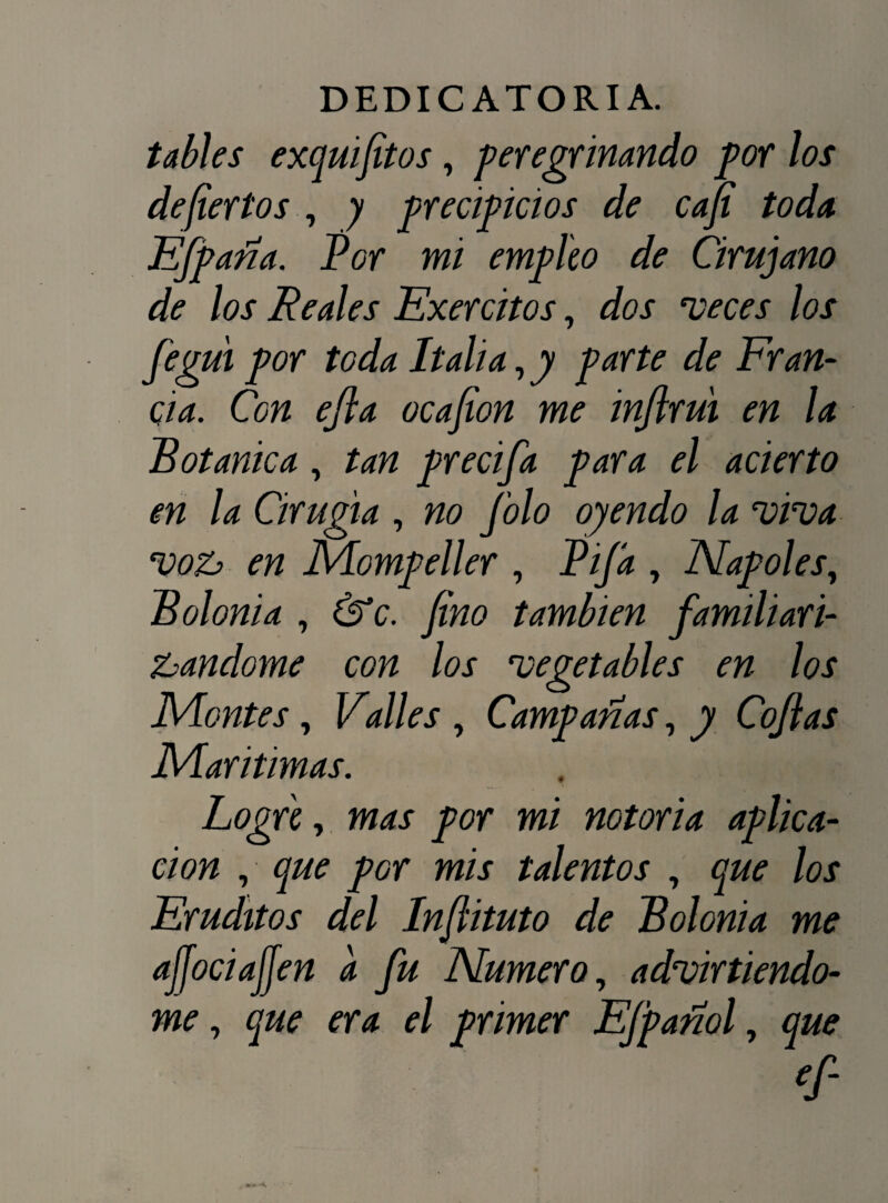 tables exquifitos, peregrinando por los deferios , y precipicios de cafi toda EfP aña. Por mi empico de Cirujano de los Reales Exercitos, dos meces los figui por toda Italia, y parte de Fran¬ cia. Con ejla ocafion me inftrui en la Botánica, tan precifa para el acierto en la Cirugía , no filo oyendo la mima moz en JVLompeller , Pija , Ñapóles, Bolonia , (Ve. fino también familiari¬ zándome con los mevetables en los O JVLontes, Valles , Campañas, y Cofias JMaritimas. Logre, mas por mi notoria aplica¬ ción , que pGr mis talentos , que los Eruditos del Infiituto de Bolonia me ajjociajjen a fu Numero, adviniéndo¬ me , f/ primer EJpañol, <r-