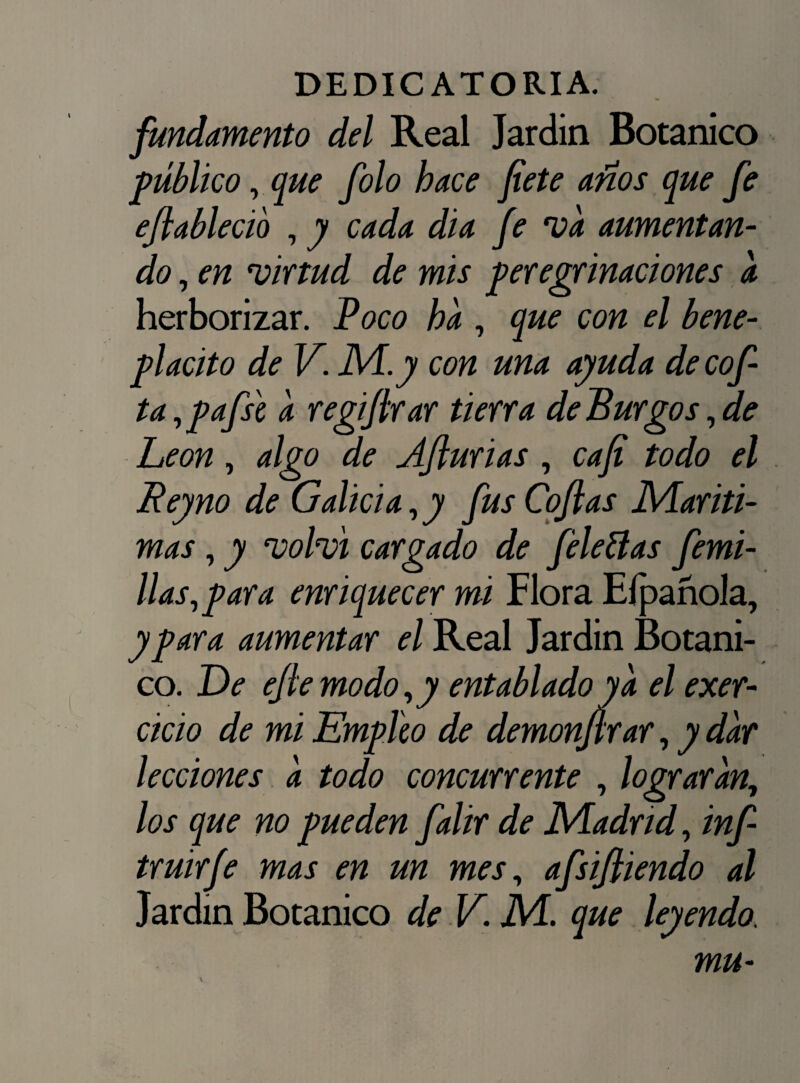 fundamento del Real Jardín Botánico público, que filo hace fíete anos que fe efiableció , y cada dia fe va aumentan¬ do , en virtud de mis peregrinaciones a herborizar. Poco ha , que con el bene¬ plácito de V. M.y con una ayuda decof- ta,pafs'e a regifirar tierra de Burgos, de León, algo de Afturias , cafi todo el Rey no de Galicia, y fus Cofias Maríti¬ mas , y volví cargado de file fias femi- llas,para enriquecer mi Flora EípañoJa, y para aumentar el Real Jardín Botáni¬ co. De ejle modo,y entablado ya el exer- cicio de mi Empico de demonjlrar, y dar lecciones a todo concurrente , lograran, los que no pueden falir de Madrid, inf- truirfe mas en un mes, afsifliendo al Jardín Botánico de V. M. que leyendo.