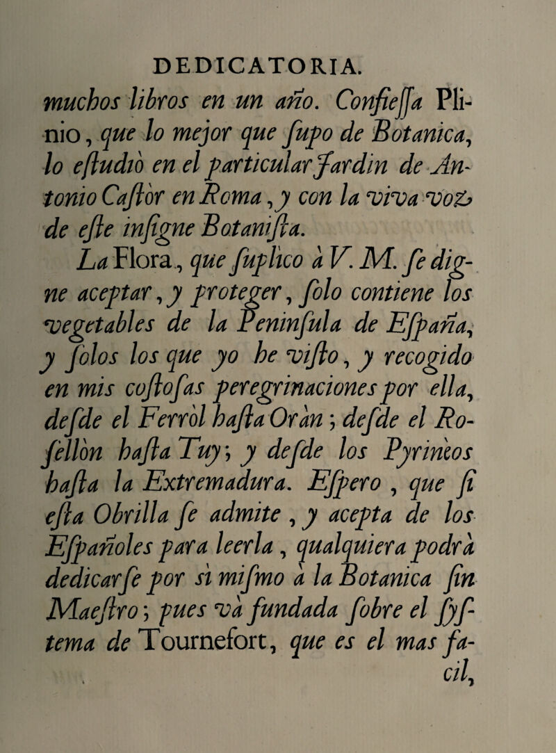 muchos libros en un año. Confielja Pli- nio, que lo mejor que fupo de Botánica, lo efludió en el particular Jardín de An¬ tonio Cafior en Roma ,y con la vivavoZ> de efte infigne Botanifta. La Flora , que fuphco a V. M. fe dig¬ ne aceptar,y proteger, filo contiene los vegetables de la Peninfula de EJ'paña, y Jólos los que yo he vijlo, y recogido en mis cojlofas peregrinaciones por ella, defde el Ferrol hajla Oran; defde el Ro- fellbn hajla Tuy; y defde los Pyrirnos hafta la Extremadura. Efpero , que fi efta Obrilla fe admite , y acepta de los EJpañoles para leerla, qualquiera podra dedicar fe por si mifmo a la Botánica fin Maejlro; pues va fundada fobre el fyf tema de Tournefort, que es el mas fa-