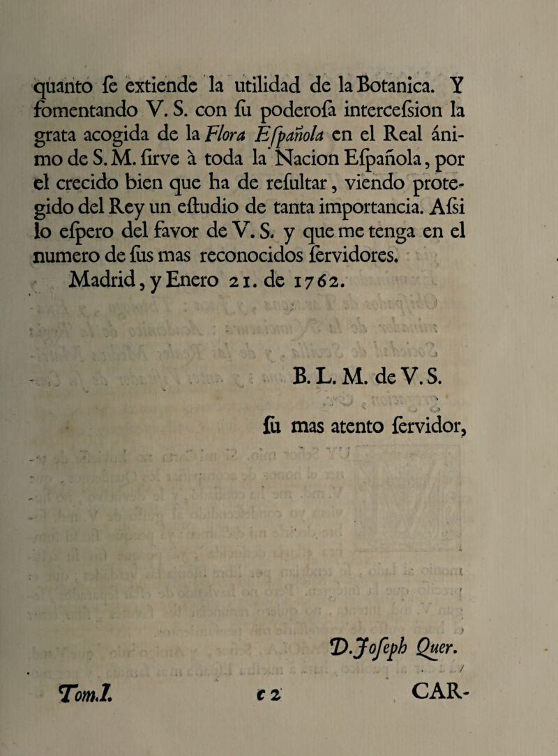 quanto íe extiende la utilidad de la Botánica. Y fomentando V. S. con íu poderoía interceísion la grata acogida de la Flora Efpañola en el Real áni¬ mo de S. M. {irve á toda la Nación Eípañola, por el crecido bien que ha de refultar, viendo prote¬ gido del Rey un eftudio de tanta importancia. Aísi lo eípero del favor de V. S. y que me tenga en el numero de fus mas reconocidos íervidores. Madrid, y Enero 21. de 17 62. B. L. M. de V. S. < .... w,/ . > fu mas atento fervidor, !D.Jofeph Quer. €1 CAR- TomJ. I