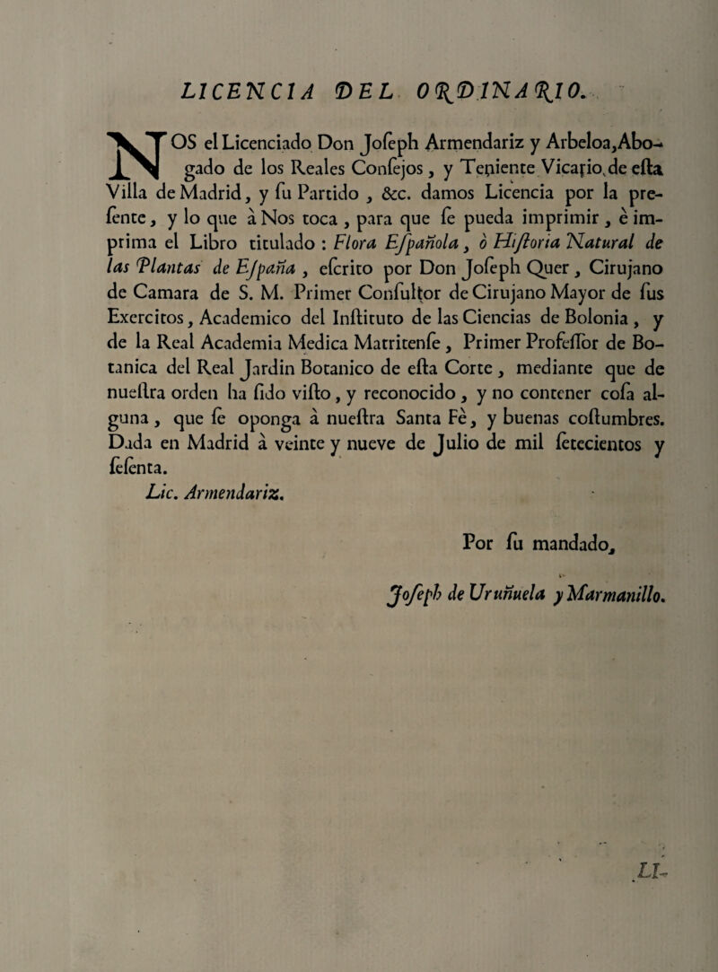 UCENCIA <DEL O^INA^IO. NOS el Licenciado Don Joíeph Armendariz y Arbeloa,Abo-* gado de los Reales Coníejos, y Tejiente Vicario, de efta Villa de Madrid, y fu Partido , &c. damos Licencia por la pre- íente, y lo que a Nos toca , para que íe pueda imprimir , é im¬ prima el Libro titulado : Flora EJpanola > o Hifloria Natural de las Flautas de Ejpaña , eícrito por Don Joíeph Quer, Cirujano de Camara de S. M. Primer Confultor de Cirujano Mayor de fus Exercitos, Académico del Inftituto de las Ciencias de Bolonia , y de la Real Academia Medica Matriteníe, Primer Profeílor de Bo¬ tánica del Real Jardín Botánico de efta Corte , mediante que de nueftra orden ha fido vifto , y reconocido , y no contener coía al¬ guna , que íe oponga á nueftra Santa Fe, y buenas coftumbres. Dada en Madrid á veinte y nueve de Julio de mil íececientos y íeíenta. Lie. Armendariz« Por fu mandado, i* Jofepb de Urunuela y Marmanillo.