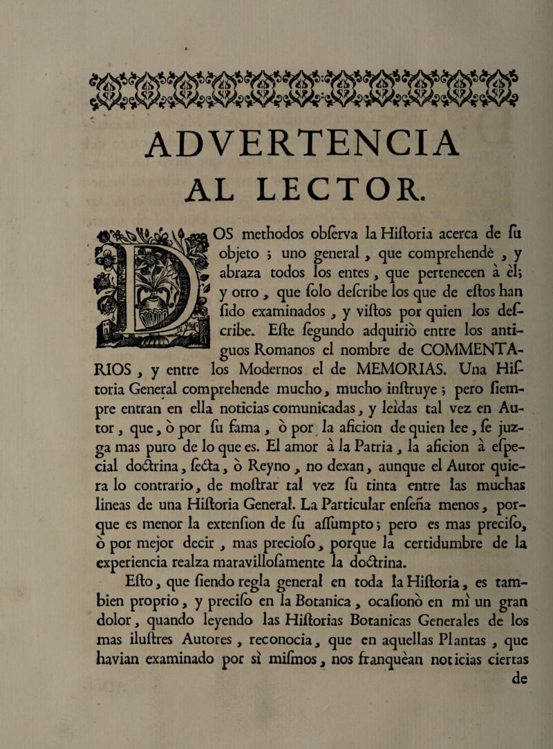 ADVERTENCIA AL LECTOR. OS methodos obfirva la Hiftoria acerca de fu objeto y uno general , que comprehendé , y abraza todos los entes, que pertenecen a el*, y otro , que íolo defiribe los que de eftos han fido examinados , y viftos por quien los des¬ cribe. Efte íegundo adquirió entre los anti¬ guos Romanos el nombre de COMMENTA- RIOS , y entre los Modernos el de MEMORIAS. Una Hit toria General comprehende mucho, mucho inftruye \ pero íiem- pre entran en ella noticias comunicadas, y leídas tal vez en Au¬ tor , que, o por fu fama , o por la afición de quien lee, fi juz¬ ga mas puro de lo que es. El amor á la Patria , la afición á efpe- cial doctrina, fióla, o Reyno , no dexan, aunque el Autor quie¬ ra lo contrario, de moftrar tal vez íu tinta entre las muchas lineas de una Hiftoria General. La Particular enfeña menos, por¬ que es menor la extenfion de íu afliimpto > pero es mas predio, o por mejor decir , mas preciofo, porque la certidumbre de la experiencia realza maravilloíamente la doótrina. Efto, que fiendo regla general en toda la Hiftoria, es tam¬ bién proprio, y predio en la Botánica , ocafiono en mí un gran dolor, quando leyendo las Hiftorias Botánicas Generales de los mas iluftres Autores, reconocía, que en aquellas Plantas , que havian examinado por sí miímos, nos franquean noticias ciertas de