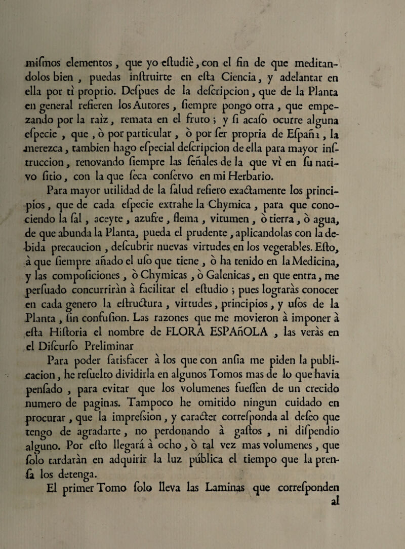 mifmos elementos, que yo eftudie, con el fin de que meditán¬ dolos bien , puedas inftruirte en efta Ciencia, y adelantar en ella por ti proprio. Defpues de la deícripcion, que de la Planta en general refieren los Autores, fiempre pongo otra , que empe¬ zando por la raíz, remata en el fruto *, y fi acaío ocurre alguna efpecie , que , o por particular , o por íer propria de Efpañi, la .merezca, también hago efpecial deícripcion de ella para mayor infi truccion, renovando fiempre las fenales de la que vi en íu nati¬ vo fitio, con la que íeca coníervo en mi Herbario. Para mayor utilidad de la Talud refiero exadamente los princi¬ pios , que de cada efpecie extrahe la Chymica , para que cono¬ ciendo la íal, aceyte , azufre , flema , vitumen , o tierra, o agua, de que abunda la Planta, pueda el prudente, aplicándolas con la de¬ bida precaución , deícubrir nuevas virtudes en los vegetables. Efto, á que fiempre añado el uío que tiene , 6 ha tenido en la Medicina, y las compoficiones , o Chymicas, o Galénicas, en que entra, me perfilado concurrirán a facilitar el eftudio ; pues lograras conocer en cada genero la eilru&ura , virtudes, principios, y uíos de la Planta , fin confufion. Las razones que me movieron a imponer á efta Hiftoria el nombre de FLORA ESPAñOLA , las veras en el Difcurío Preliminar Para poder fatisfacer a los que con anfia me piden la publi¬ cación , he reíuelto dividirla en algunos Tomos mas de lo que havia peníado , para evitar que los volúmenes fueíl'en de un crecido numero de paginas. Tampoco he omitido ningún cuidado en procurar, que la imprefiion, y carader correfponda al deíeo que tengo de agradarte , no perdonando a gaftos , ni difpendio alguno. Por efto llegará á ocho, o tal vez mas volúmenes, que folo tardarán en adquirir la luz publica el tiempo que la pren¬ ía los detenga. El primer Tomo folo lleva las Laminas que correfponden ai