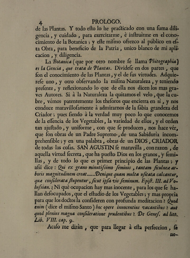 de las Plantas. Y todo eíto lo he practicado con. una fuma dili¬ gencia , y cuidado , para exercitarme, é inftruirme en el cono¬ cimiento de la Botánica i y eíle mifmo ofrezco al publico en e£- ta Obra, para beneficio de la Patria, único blanco de mi apli¬ cación y y diligencia. La Botánica (que por otro nombre fe llama Tbitograpbia] es la Ciencia , que trata de llantas. Dividefe en dos partes , que ion el conocimiento de las Plantas y y el de fus virtudes. Adquie^ reíe uno, y otro obfervando la mifina Naturaleza , y teniendo preíente, y reflexionando lo que de ella nos dicen los mas gra¬ ves Autores. Si á la Naturaleza la quitamos el velo, que la cu¬ bre y vemos patentemente los theíoros que encierra en si y y nos conduce maravillofamente á admirarnos de la labia grandeza del Criador *, pues fiendo a la verdad muy poco lo que conocemos de la eflencia de los Vegetables, la variedad de ellos, y el orden tan ajuítado, y uniforme , con que fe producen, nos hace ver, que fon obras de un Padre Supremo y de una Sabiduría incom- prehenfible *, y en una palabra , obras de un DIOS, CRIADOR de todas las cofas. SAN AGUSTIN fe maravilla con razón , de aquella virtud íecreta, que ha pueíto Dios en los granos, y íemi* lias, y de todo lo que es primer principio de las Plantas *, y aísi dice: Qui ex grano minut i/simo femhus , tantam ficulneoe ar~ boris magnitudinem creat.Menique quam multa ufitata calcantur, qu(t conjiderata ftupentur y Jicut ipfa vis feminum, Epift. III. ad Vq- lufsian. \ Ni qué ocupación hay mas inocente, para los que fe ha¬ llan deíocupados, que el eítudio de los Vegetables \ y mas propria para que los doótos la coníideren con profunda meditación ? Quod enim (dice el mifmo Santo) boc opere innocentius vacantibus ? aut quod plenius magna conjlderatione prudentibus De Genef. ad UtK Lib. V11L cap. y. Acafo me dirán # que para llegar á ella perfección, fe