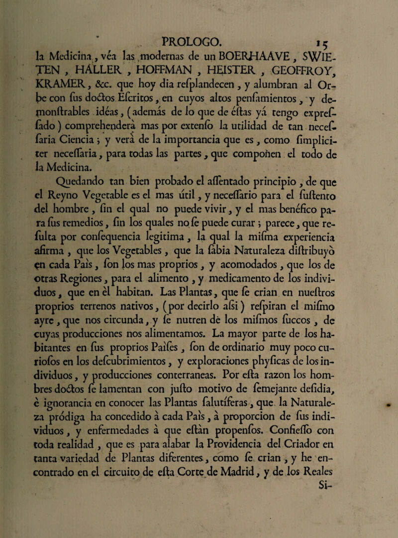 la Medicina , vea las modernas de un BOERHAAVE , SWlE- TEN , HÁLLER , HOFFMAN , HEISTER , GEOFFROY, KRAMER, &c. que hoy dia refplandecen , y alumbran al Or¬ be con fus dodosEfcri eos, en cuyos altos penfiimientos, y de- monftrables ideas, (además de lo que de éftas yá tengo expref- íado) comprehendera mas por extenío la utilidad de tan necef. faria Ciencia * y verá de la importancia que es , como fimplici- ter neceílaria, para todas las partes , que componen el todo de la Medicina. Quedando tan bien probado el aílentado principio , de que el Reyno Vegetable es el mas útil, y neceílario para el íuftento del hombre , fin el qual no puede vivir, y el mas benéfico pa¬ ra fiis remedios, fin los quales no fe puede curar *, parece, que re- fulta por confequencia legitima, la qual la mifma experiencia afirma , que los Vegetables , que la labia Naturaleza diftribuyó en cada País, fon los mas proprios, y acomodados, que los de otras Regiones, para el alimento , y medicamento de los indivi¬ duos, que en él habitan. Las Plantas, que fe crian en nueítros proprios terrenos nativos, (por decirlo aísi) reípiran el miírno ayrc , que nos circunda, y fe nutren dé los miímos lúceos, de cuyas producciones nos alimentamos. La mayor parte de los ha¬ bitantes en íus proprios Paifes, ion de ordinario muy poco cu¬ riólos en los defeubrimientos, y exploraciones phyficas de los in¬ dividuos , y producciones conterráneas. Por ella razón los hom¬ bres do&os fe lamentan con juño motivo de femejante defidia, é ignorancia en conocer las Plantas falutíferas, que la Naturale¬ za pródiga ha concedido á cada País, á proporción de fus indi¬ viduos , y enfermedades á que eftán propenfos. Confieílo con toda realidad , que es para alabar la Providencia del Criador en tanta variedad de Plantas diferentes, como fe crian , y he en¬ contrado en el circuito de efta Corte de Madrid, y de los Reales Si-