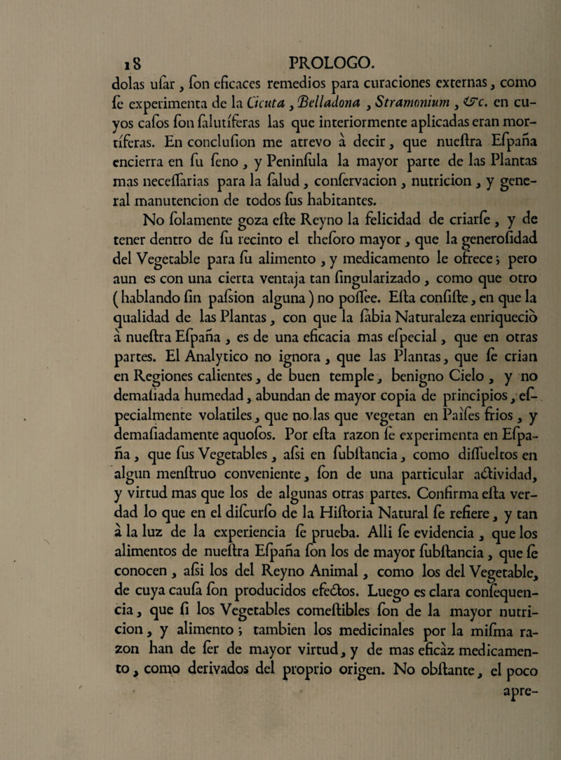 dolas uíar, fon eficaces remedios para curaciones externas , como íe experimenta de la Cicuta , (Belladona , Stramonium , &c. en cu¬ yos cafos fon íalutíferas las que interiormente aplicadas eran mor¬ tíferas. En conclufion me atrevo a decir, que nueftra Efpana encierra en fu íeno , y Peniníula la mayor parte de las Plantas mas neceífarias para la falud, confervacion , nutrición , y gene¬ ral manutención de todos íus habitantes. No íolamente goza eíle Reyno la felicidad de criaríe , y de tener dentro de íu recinto el theíoro mayor , que la generofidad del Vegetable para íu alimento , y medicamento le ofrece *, pero aun es con una cierta ventaja tan fingularizado , como que otro (hablando fin paísion alguna) no poíTee. Efta confifte, en que la qualidad de las Plantas , con que la fiibia Naturaleza enriqueció á nueftra Efpana , es de una eficacia mas efpecial, que en otras partes. El Analytico no ignora, que las Plantas, que íe crian en Regiones calientes, de buen temple, benigno Cielo , y no demaliada humedad, abundan de mayor copia de principios, e£- pecialmente volátiles, que no.las que vegetan en Paifes fríos , y demafiadamente aquoíos. Por efta razón íe experimenta en Efpa- ña , que fus Vegetables, aísi en fubftancia, como diífueltos en algún menftruo conveniente, ion de una particular a&ividad, y virtud mas que los de algunas otras partes. Confirma efta ver¬ dad lo que en el diícurío de la Hiftoria Natural fe refiere, y tan a la luz de la experiencia íe prueba. Allí fe evidencia , que los alimentos de nueftra Eípana fon los de mayor fubftancia, que íe conocen , aísi los del Reyno Animal, como los del Vegetable, de cuya cauía ion producidos efe&os. Luego es clara coníequen- cia, que fi los Vegetables comeftibles ion de la mayor nutri¬ ción , y alimento *, también los medicinales por la miíma ra¬ zón han de íer de mayor virtud, y de mas eficaz medicamen¬ to , como derivados del proprio origen. No obftante, el poco