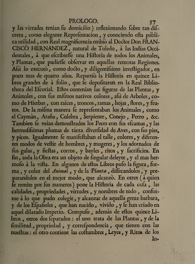y las virtudes tenían fu domicilio) reflexionando fobre tan dis¬ creta , como elegante Repreíentacion, y conociendo efta publi¬ ca utilidad, con Real magnificencia embio al Doctor Don FRAN¬ CISCO HERNANDEZ, natural de Toledo, á las Indias Occi¬ dentales, a que eícribiefle una Hiíloria de todos los Animales, y Plantas, que pudieíle oblervar en aquellas remotas Regiones. Aísi lo executo, como docto, y diligentísimo inveítigador, en poco mas de quatro anos. Repartid la Hiíloria en quince Li¬ bros grandes de á folio, que íe depofitaron en la Real Biblio- theca del Eícorial. Eftos contenían las figuras de las Plantas, y Animales, con fus miímos nativos colores, aísi de Arboles, co¬ mo de Hierbas, con raíces, troncos., ramas, hojas, flores, y fru¬ tos. De la miíma manera íe repreíentaban los Animales, como el Cayman, Araña, Culebra , Serpiente , Conejo , Perro , &c. También íe velan demonítrados los Peces con fus eícamas, y las hermoíiísimas plumas de tanta diverfidad de Aves, con fus pies, y picos. Igualmente íe manifeílaban el talle, colores, y diferen¬ tes modos de veílir de hombres, y mugeres, y los adornados de íus galas, y fieítas, corros, y bayles, ritos , y íacrificios. En fin, toda la Obra era un objeto de íingular deleyte , y el mas her- moío á la villa. En algunos de ellos Libros pulo la figura, for¬ ma , y color del Animal, y de la llanta, diílecandolos, y pre¬ parándolos en el mejor modo, que alcanzo. En otros (a quien íe remite por íus números) pone la Hiíloria de cada cofa , las calidades, propriedades, virtudes , y nombres de todo , confort me á lo que pudo colegir, y alcanzar de aquella gente barbara, y de los Efpañoles, que han nacido, vivido , y íe han criado en aquel dilatado Imperio. Compuío , ademas de eftos quince Li¬ bros , otros dos feparados: el uno trata de las Plantas , y de la íimilitud , propriedad , y correfpondencia, que tienen con las nueílras: el otro contiene las coílumbres, Leyes, y Ritos de los ln-