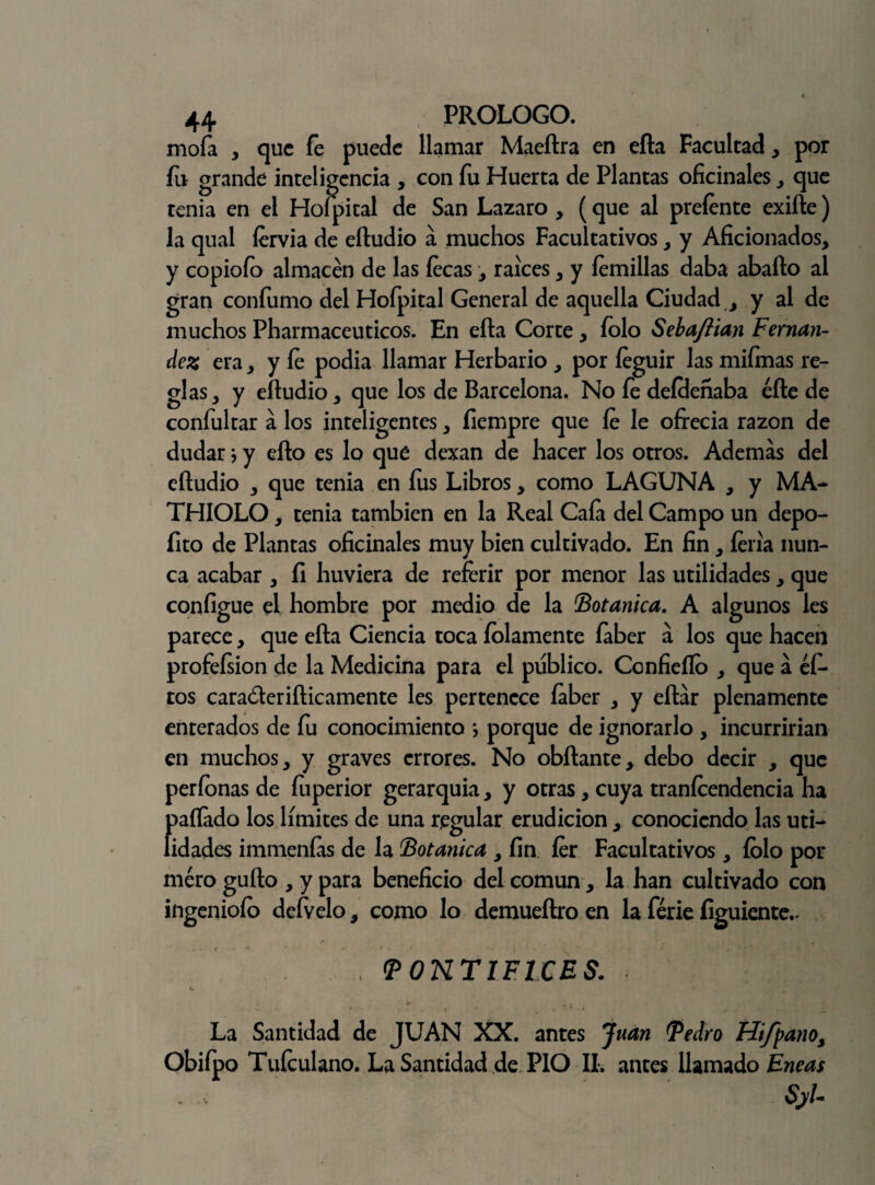 mofa , que fe puede llamar Maeftra en ella Facultad , por íu grande inteligencia , con fu Huerta de Plantas oficinales , que tenia en el Hofpital de San Lazaro , (que al preíente exifte) la qual íervia de eíludio á muchos Facultativos, y Aficionados, y copiofo almacén de las lecas, raíces, y íemillas daba aballo al gran confumo del Hofpital General de aquella Ciudad , y al de muchos Pharmaceuticos. En ella Corte, íolo Sebaftian Fernan¬ dez era, y le podia llamar Herbario , por íeguir las mifmas re¬ glas, y eíludio, que los de Barcelona. No fe deíclenaba elle de confultar á los inteligentes, fiempre que le le ofrecia razón de dudar} y ello es lo que dexan de hacer los otros. Ademas del eíludio , que tenia en fus Libros, como LAGUNA , y MA- THIOLO, tenia también en la Real Cafa del Campo un depo- fito de Plantas oficinales muy bien cultivado. En fin, feria nun¬ ca acabar , íi huviera de referir por menor las utilidades, que configue el hombre por medio de la Botánica. A algunos les parece, que ella Ciencia toca ledamente faber a los que hacen profeísion de la Medicina para el publico. Confieílo , que á éf- tos caraóleriílicamente les pertenece íaber , y eítar plenamente enterados de fu conocimiento *, porque de ignorarlo , incurrirían en muchos, y graves errores. No obílante, debo decir , que períonas de fuperior gerarquia, y otras, cuya tranlcendencia ha (rifado los límites de una regular erudición , conociendo las un¬ idades immenfas de la Botánica , fin íer Facultativos, íolo por mero güilo , y para beneficio del común, la han cultivado con ingeniólo deívelo, como lo demueílro en la ferie figuiente.- PONTIFICES. La Santidad de JUAN XX. antes Juan Pedro Hifpa?ioy Obiípo Tufculano. La Santidad de PIO II. antes llamado Eneas , - SjU