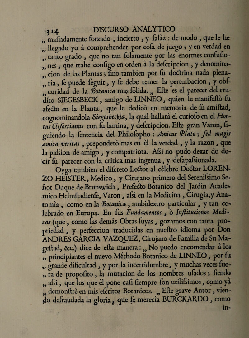„ mafiadamente forzado , incierto , y falaz : de modo , que le he „ llegado yo a comprehender por cofa de juego * y en verdad en „ tanto grado , que no tan folamente por las enormes confufio- „ nes, que trahe configo en orden a la defcripcion , y denomina- „ don de las Plantas *, lino también por fu do&rina nada plena- ria, fe puede feguir, y fe debe temer la perturbación , y obfi 9í curidad de la Botánica mas íolida. „ Efte es el parecer del eru¬ dito SIEGESBECK, amigo de LINNEO, quien le manifefto fu afedo en la Planta, que le dedico en memoria de fu amiftad, cognominandola Siegesbeckia, la qual hallará el curiofo en el Hor- tus Clifortianus con fu lamina, y deferipcion. Efte gran Varón, fi- guiendo la fentencia del Philofopho : Amicus <Plato *, fed magis amica veritas, prepondero mas en el la verdad , y la razón , que la pafsion dé amigo , y compatriota. Afsi no pudo dexar de de¬ cir fu parecer con la critica mas ingenua, y deíapafsionada. Oyga también el difereto Ledor al célebre Dodor LOREN¬ ZO HEISTER, Medico, y Cirujano primero del Serenifsimo Se¬ ñor Duque de Brunswich, Prefedo Botánico del Jardin Acade-w mico Helmftadienfe, Varón, afsi en la Medicina , Cirugia,y Ana¬ tomía , como en la Botánica , ambidextro particular , y tan ce¬ lebrado en Europa. En fus Fundamentos, 6 In/titucionos Medi¬ cas (que, como las demás Obras fuyas, gozamos con tanta pro¬ piedad , y perfección traducidas en nueftro idioma por Don ANDRES GARCIA VAZQUEZ, Cirujano de Familia de Su Ma- geftad, &c.) dice de efta manera: „ No puedo encomendar á los „ principiantes el nuevo Méthodo Botánico de LINNEO, por fu „ grande dificultad , y por la incertidumbre, y muchas veces fue- „ ra de propofito, la mutación de los nombres ufados > fiendo afsi, que los que él pone cafi fiempre ion utiliísimos, cpmo ya 9i demonftré en mis eferitos Botánicos. „ Efte grave Autor , vien¬ to defraudada la gloria, que fe merecía BURCKARDO, como