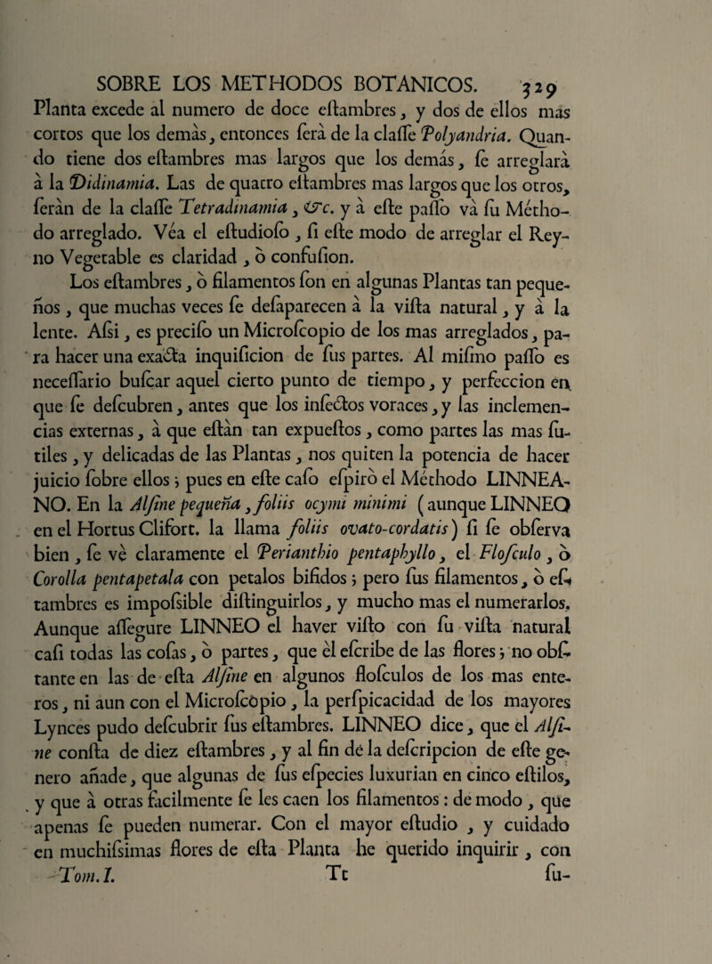 Planta excede al numero de doce eítambres, y dos de ellos mas cortos que los demas, entonces íerá de la claíTe Tolyandria. Quan- do tiene dos eítambres mas largos que los demás, íe arreglara á la T)idinamia. Las de quacro eítambres mas largos que los otros, íerán de la claíle Tetradinamia y&c. ya eíte paito va fu Métho- do arreglado. Véa el eítudioío , fi eíte modo de arreglar el Rey- no Vegetable es claridad , o confufion. Los eítambres, o filamentos fon en algunas Plantas tan peque¬ ños , que muchas veces fe deíaparecen á la viíta natural, y á la lente. Aísi, es preciío un Microfcopio de los mas arreglados, pa¬ ra hacer una exacta inquificion de fus partes. Al mifino paíTo es neceflario buícar aquel cierto punto de tiempo, y perfección en, que fe defcubren, antes que los iníeótos voraces, y las inclemen¬ cias externas, á que eítán tan expueítos, como partes las mas fú¬ tiles , y delicadas de las Plantas, nos quiten la potencia de hacer juicio fobre ellos * pues en eíte cafo efpiro el Méthodo LINNEA- NO. En la Aljine pequeña yfoliis ocjinu minimi (aunque LINNEQ en el Hortus Clifort. la llama foliis ovato-cordatis) fi fe obíerva bien , fe ve claramente el Terianthio pentaphylloy el Flofculo y o Corolla pentapetala con petalos bifidos; pero fus filamentos, b e£« tambres es impoísible diílinguirlos, y mucho mas el numerarlos. Aunque aflegure LINNEO el haver viíto con fu viíta natural cafi todas las cofas, o partes, que él efcribe de las flores} no obfi tanteen las de eíta Aljine en algunos floículos de los mas ente¬ ros , ni aun con el MicroícOpio, la perfpicacidad de los mayores Lynces pudo deícubrir fus eítambres. LINNEO dice, que el Alfi- ne confia de diez eítambres , y al fin dé la defcripcion de efte ge¬ nero anade, que algunas de fus efpecies luxurian en cinco eflilos, y que á otras fácilmente fe les caen los filamentos: de modo , que apenas fe pueden numerar. Con el mayor eítudio , y cuidado en muchifsimas flores de eíta Planta he querido inquirir , con Tom.I. Te fu-