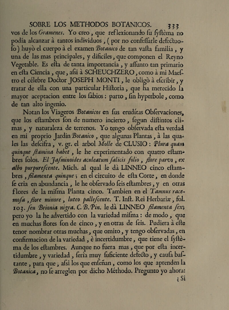 vos de los Gramenes. Yo creo , que reflexionando fu íyflema no podía alcanzar a tantos individuos , ( por no confeílarle defectuo- lo) huyo el cuerpo á el examen Botánico de tan valla familia , y una de las mas principales, y difíciles, que componen el Reyno Vegetable. Es ella de tanta importancia , y aífunco tan primario en ella Ciencia , que, aísi á SCHEUCHZERO,como a mi Maef- tro el célebre Doólor JOSEPH MONTI, le obligo á efcribir, y tratar de ella con una particular Hiíloria, que ha merecido la mayor aceptación entre los fabios: parto, fin hyperbole, como de tan alto ingenio. Notan los Viageros Botánicos en fus eruditas Obfervaciones, que los eílambres ion de numero incierto, fegun dillintos cli¬ mas , y naturaleza de terrenos. Yo tengo obfervada ella verdad en mi proprio Jardín Botánico , que algunas Plantas, a las qua- les las defeifra, v. gr. el árbol Molle de CLUSIO : Blura quani quinqué /lamina habet, le he experimentado con quatro eílam- bres íolos. El Jafminoides aculeatum falicis folio , flore parvo , ex albo purpur efe ente. Mich. al qual le da LINNEO cinco eílam¬ bres , filamenta quinqué *, en el circuito de eíta Corte, en donde fe cria en abundancia , le he obfervado feis eílambres, y en otras flores de la mifma Planta cinco. También en el Tamnus race- mofa 3 flore minore, lúteo pallefcente. T. Iníl. Rei Herbaria?, fol. 105. Jen Brionia nigra. C. B.Bin, leda LINNEO /¡lamenta fex\ pero yo la he advertido con la variedad mifma : de modo , que en muchas flores fon de cinco, y en otras de feis. Pudiera a elle tenor nombrar otras muchas, que omito, y tengo obfervadas, en confirmación de la variedad , é incertidumbre, que tiene el íyíté- ma de los eílambres. Aunque no fuera mas, que por eíla incer¬ tidumbre , y variedad , feria muy fuficiente defeólo, y caufii bafí- tante , para que, afsi los que enfenan, como los que aprenden la Botánica, no fe arreglen por dicho Méthodo. Pregunto yo ahora: