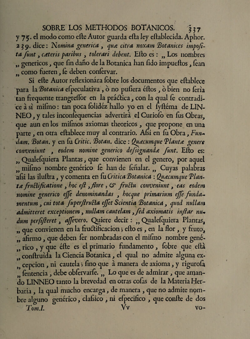 y 75. el modo como elle Autor guarda efta ley eftablecida. Aphor. 239. dice: Nomina genérica, qua citra noxam Botanices impofi¬ ta funt, c aterís par i bus , tolerar i debent. Ello es: „ Los nombres „ genéricos, que fin daño de la Botánica han fido impueftos, fean }i como fueren , fe deben confervar. Si efte Autor reflexionara íobre los documentos que eftablece para la Botánica efpeculativa , o no puliera éftos , o bien no feria tan frequente trangreífor en la prá&ica, con la qual fe contradi¬ ce a si mifino: tan poca folidéz hallo yo en el íyftéma de LIN- NEO , y tales inconíequencias advertirá el Curioío en fus Obras, que aun en los mifnios axiomas theoricos , que propone en una parte, en otra eftablece muy al contrario. Aísi en fu Obra, Fun- dam. Botan, y en fu Critic. Botan, dice : Quacumque Flauta genere conveniunt , eodem nomine genérico defsignanda funt. Efto es: Qualefquiera Plantas, que convienen en el genero, por aquel „ mifmo nombre genérico íe han de íeñalar. „ Cuyas palabras aísi las iluftra, y comenta en fu Critica Botánica : Quacumque Flau¬ ta fruñificatione , hoc eft, flore , í? fruHu conveniunt, eas eodem nomine genérico ejfe denominandas , boeque primarium ejfe funda- mentum, cui tota fuperftruña ejfet Scientia Botánica, quod nullam admitteret exceptionem, nullam cautelam yfed axiomatis inflar nu+ dum pcrfifteret, ajfevero. Quiere decir : „ Qualefquiera Plantas, „ que convienen en la fructificación > efto es, en la flor , y fruto, „ afirmo, que deben íer nombradas con el mifmo nombre gene- s> rico , y que éfte es el primario fundamento , fobre que eftá 9) conftruida la Ciencia Botánica, el qual no admite alguna ex- cepcion , ni cautela > fino que á manera de axioma, y riguroía fentencia , debe obfervarfe. „ Lo que es de admirar , que aman¬ do LINNEO tanto la brevedad en otras cofias de la Materia Her¬ baria , la qual mucho encarga, de manera , que no admite nom¬ bre alguno genérico, claísico , ni efpecifico , que confte de dos Tom.l. Vv vo-