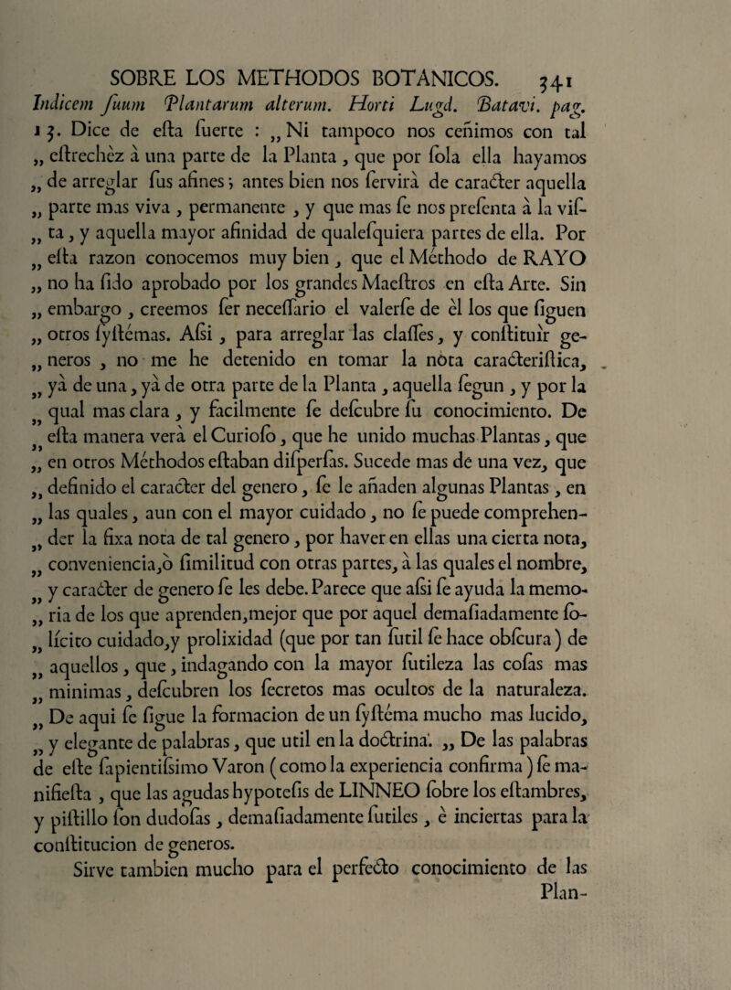 Indicem fuum Tlantarum alterum. Horti Lugd. Batavi. pag. j Dice de eíta fuerce : „ Ni tampoco nos ceñimos con tal „ eítrechéz á una parte de la Planta , que por fola ella hayamos a de arreglar fus afines} antes bien nos fervira de caradter aquella „ parte mas viva , permanente , y que mas fe nos preíenta á la vif* „ ta, y aquella mayor afinidad de qualefquiera partes de ella. Por 9f eíta razón conocemos muy bien , que el Méthodo de RAYO „ no ha fido aprobado por los grandes Maeítros en efta Arte. Sin „ embargo , creemos fer neceííario el valerfe de él los que liguen „ otros íyítémas. Aísi, para arreglar las dalles, y conítituír ge- „ ñeros , no me he detenido en tomar la nota cara&eriílica, ya de una, ya de otra parte de la Planta , aquella íegun , y por la qual mas clara , y fácilmente fe deícubre fu conocimiento. De eíta manera vera el Curiólo , que he unido muchas Plantas, que „ en otros Méthodos eítaban difperfas. Sucede mas de una vez, que definido el carácter del genero , fe le añaden algunas Plantas , en „ las quales , aun con el mayor cuidado , no fe puede comprehen- der la fixa nota de tal genero , por haver en ellas una cierta nota* conveniencia,o íimilitud con otras partes, a las quales el nombre, y caraóler de genero le les debe. Parece que aísi fe ayuda la memo- „ ría de los que aprenden,mejor que por aquel demaliadámente ío- lícito cuidado,y prolixidad (que por tan íutil le hace obícura) de _ f aquellos, que, indagando con la mayor futileza las colas mas jf minimas, deícubren los íecretos mas ocultos de la naturaleza. „ De aqui fe figue la formación de un fyítéma mucho mas lucido, n y elegante de palabras, que útil en la doctrina'. „ De las palabras de elte fapientifsimo Varón (como la experiencia confirma) le ma- nifielta , que las agudas hypotefis de LINNEO (obre los eítambres, y piítillo fon dudofas, demafiadamente fútiles, é inciertas para la conítitucion de géneros. Sirve también mucho para el perfe&o conocimiento de las Plan-