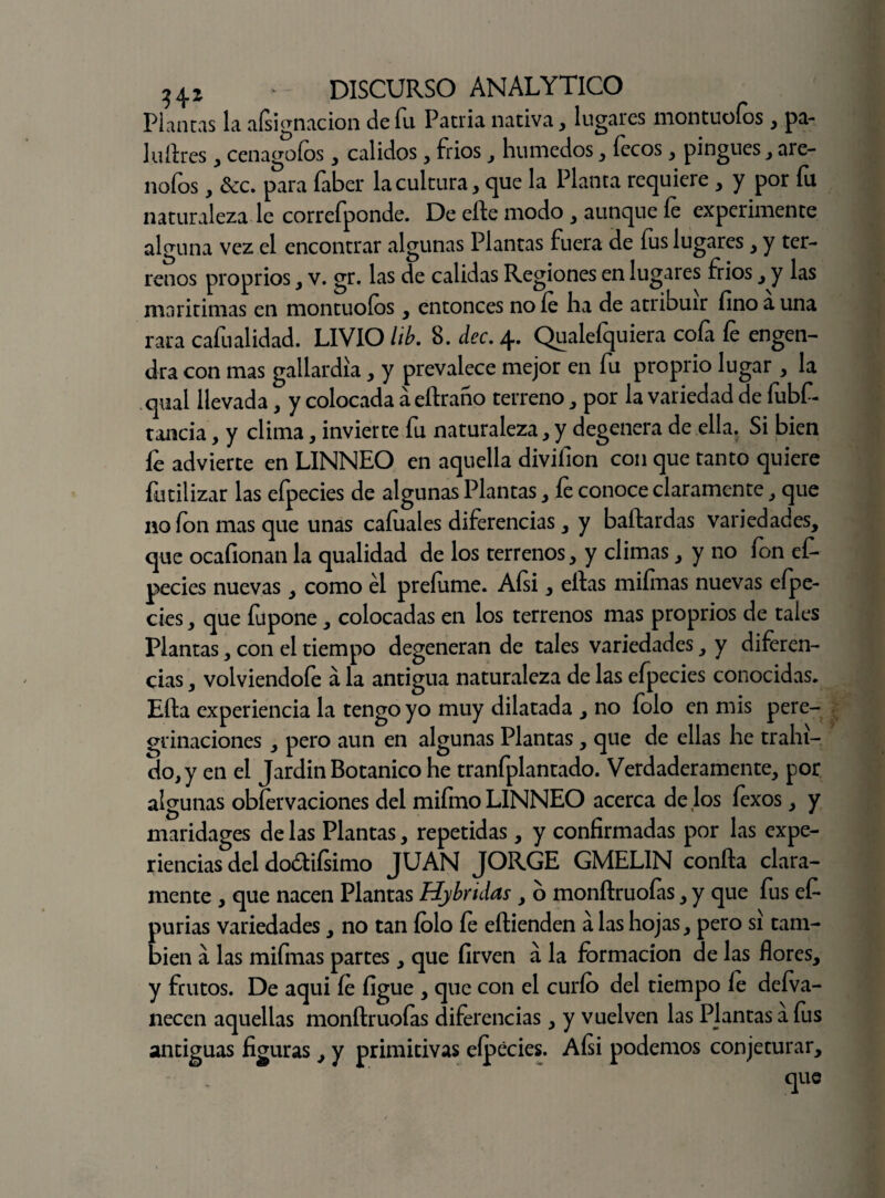 Plantas la aísignacion de fu Patria nativa, lugares montuoíos , pa- luftres , cenagofos , calidos , frios , húmedos , focos, pingues , ale¬ ñólos , &c. para faber la cultura , que la Planta requiere , y por fu naturaleza le correfponde. De efte modo , aunque fe experimente alguna vez el encontrar algunas Plantas fuera de fus lugares , y ter¬ renos proprios , v. gr, las de calidas Regiones en lugares frios , y las maritimas en montuoíos , entonces nofo ha de atribuir fino a una rara caíualidad. LIVIO lib. 8. dec, 4» Qualeíquiera cofa fe engen¬ dra con mas gallardía, y prevalece mejor en fu proprio lugar , la qual llevada, y colocada á eftraño terreno, por la variedad de fubf- tancia, y clima, invierte fu naturaleza, y degenera de ella. Si bien íe advierte en LINNEO en aquella divifion con que tanto quiere {utilizar las eípecies de algunas Plantas , íe conoce claramente, que no ion mas que unas cafoales diferencias , y baftardas variedades, que ocafionan la qualidad de los terrenos, y climas , y no fon ef- pecies nuevas, como él preíume. Aísi, ellas mifinas nuevas eípe¬ cies , que fu pone, colocadas en los terrenos mas proprios de tales Plantas, con el tiempo degeneran de tales variedades, y diferen¬ cias , volviendofe á la antigua naturaleza de las efpecies conocidas. Ella experiencia la tengo yo muy dilatada , no folo en mis pere¬ grinaciones , pero aun en algunas Plantas, que de ellas he trahi- do,y en el Jardín Botánico he tranfplantado. Verdaderamente, por algunas obfervaciones del miímo LINNEO acerca de los íexos, y maridages de las Plantas, repetidas, y confirmadas por las expe¬ riencias del dodlifsimo JUAN JORGE GMELIN confia clara¬ mente , que nacen Plantas Hybridas , o monftruoías, y que fus efe purias variedades, no tan folo fe eftienden á las hojas, pero sí tam¬ bién a las mifinas partes, que firven á la formación de las flores, y frutos. De aqui íe figue , que con el curio del tiempo íe deíva- necen aquellas monftruoías diferencias, y vuelven las Plantas a fus antiguas figuras, y primitivas eípecies. Aísi podemos conjeturar.