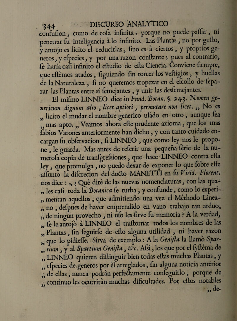 confufion, como de cofa infinita •, porque no puede pallar, ni penetrar fu inteligencia a lo infinito. Las Plantas , no por güilo, y antojo es licito el reducirlas, fino es a ciertos, y proprios gé¬ neros, y efpecies, y por una razón confiante \ pues al contrario, íe haría cafi infinito el efiudio de efta Ciencia. Conviene fiempre, que eftémos atados, figuiendo fin torcer los veftigios, y huellas de la Naturaleza , fi no queremos tropezar en el eícollo de fepa- rar las Plantas entre sí íemejantes, y unir las desemejantes. El mifrno LINNEO dice in Fund. (Botan. §. 243. Komen ge~ nericum dignum alio , licet aptiori, permutare non licet. „ No es „ licito el mudar el nombre genérico uíado en otro, aunque lea 9> mas apto. „ Veamos ahora eñe prudente axioma, que los mas labios Varones anteriormente han dicho, y con tanto cuidado en¬ cargan íu obfervacion, fi LINNEO , que como ley nos le propo¬ ne , le guarda. Mas antes de referir una pequeña ferie de la nu¬ meróla copia dé tranígreísiones, que hace LINNEO contra efta ley , que promulga, no puedo dexar de exponer lo que íobre efte aífunto la diícrecion del doCto MANETTI en fu V ir id. Florent• nos dice : ,, * Qué diré de las nuevas nomenclaturas, con las qua- * les cafi toda la Botánica fe turba, y confunde, como lo éxperi- „ mentan aquellos, que admitiendo una vez el Méthodo Linea- no , defpues de haver emprendido en vano trabajo tan arduo, „ de ningún provecho , ni uío les firve fu memoria ? A la verdad, „ fe le antojo á LINNEO el traftornar todos los nombres de las „ Plantas, fin feguirfe de efto alguna utilidad , ni haver razón „ que lo pidieífe. Sirva de exemplo : A la Genifta la llamo Spar- „ tium,, y al Spartium Genifta, ¿STc. Afsi, los que por el íyftéma de „ LINNEO quieren diftinguir bien todas eftas muchas Plantas, y >> efpecies de géneros por él arreglados, fin alguna noticia anterior de ellas, nunca podran perfectamente coníeguirlo , porqué de continuo les ocurrirán muchas dificultades. Por efios notables ” de-