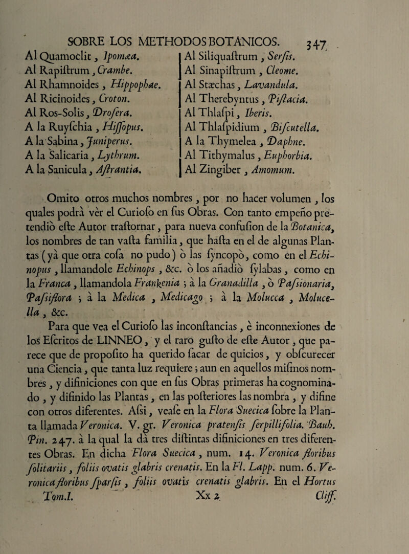 AI Quamoclic, Ipomea. Al Rapiílrum , Crambe. Al Rhamnoides y Hippopbae. Al Ricinoides, Croton. Al Ros-Solis (Drofera. A la Ruyfchia y Hiffopus. A la Sabina, Juniperus. A la Salicaria y Lythrum. A la Sanículay Aflrantia. Omito otros muchos nombres, por no hacer volumen los quales podra ver el Curiofo en fus Obras. Con tanto empeño pre¬ tendió elle Autor traílornar, para nueva confufion de la (Botánica, los nombres de tan valla familia, que hada en el de algunas Plan¬ tas (ya que otra cofa no pudo) o las íyncopo, como en el Echi- nopus y llamándole Echinops y &c. o los anadio lylabas, como en la Francay llamándola Frankenia •, a la Granadilla y o Bafsionaria3 [Vafsiflora \ a la Medica , Medicado i a la Molucca y Moluce- llay &c. Para que vea el Curiofo las inconftancias, é inconnexiones de los Efcritos de LINNEOy y el raro güilo de elle Autor ^ que pa¬ rece que de propoíito ha querido facar de quicios, y obfcurecer una Ciencia, que tanta luz requiere > aun en aquellos mifmos nom¬ bres ,, y difiniciones con que en fus Obras primeras ha cognomina- do > y difinido las Plantasy en las polleriores las nombra y y difine con otros diferentes. Afsi, veafe en la Flora Suecica fobre la Plan¬ ta llamada Verónica. V. gr. Verónica pratenfis ferpillifolia. Baub. (pin. 247. á la qual la da tres diílintas difiniciones en tres diferen¬ tes Obras. En dicha Flora Suecica, num. 14. Verónica floribus folitariis, foliis ovatis f abrís crenatis. En la Fl. Lapp. num. 6. Ve¬ rónica floribus foarfls . foliis ovatis crenatis glabris. En el Hortus Tom.l.  '  Xx 2 Clijf. IAl Siliquaílrumy Serfs. Al Sinapiílrum , Cleome. Al Strechas y Lavandula. Al Therebyntus y Pifada. Al Thlafpi y Iberis. Al Thlaípidium y Bifcutella. A la Thymelea y B)apbne. Al Tithymalus, Eupborbia. Al Zingiber Amomurn.