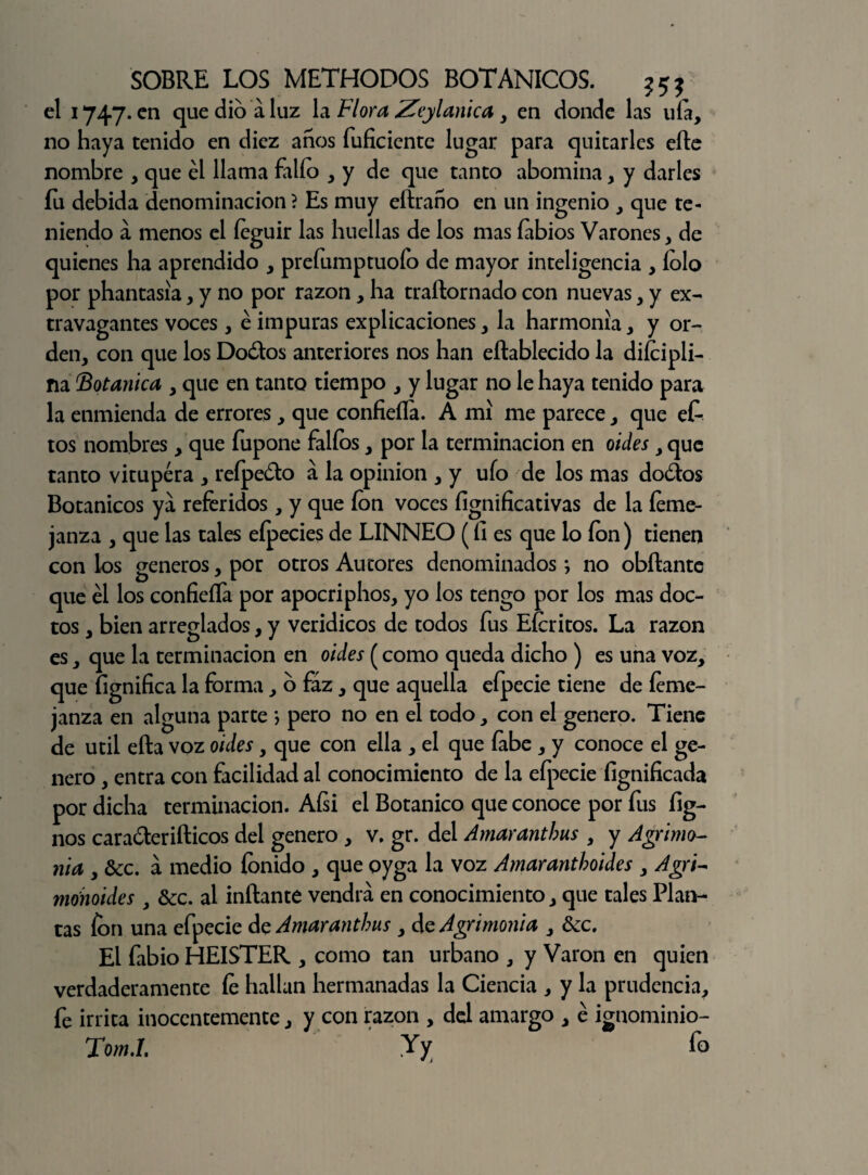el 1747. en que dio a luz la Flora Zeylanica , en donde las ula, no haya tenido en diez años fuficiente lugar para quitarles eñe nombre , que él llama fallo , y de que tanto abomina, y darles íu debida denominación ? Es muy eílraño en un ingenio , que te¬ niendo á menos el íeguir las huellas de los mas labios Varones, de quienes ha aprendido , prefumptuoío de mayor inteligencia , íolo por phantasia, y no por razón, ha traílornado con nuevas y y ex¬ travagantes voces, é impuras explicaciones y la harmonía y y or¬ den, con que los Dodlos anteriores nos han eílablecido la difcipli- na Botánica y que en tanto tiempo , y lugar no le haya tenido para la enmienda de errores, que confieílá. A mí me parece, que efo tos nombres, que fupone fallos, por la terminación en oides, que tanto vitupera , reípedo a la opinión , y ufo de los mas do&os Botánicos ya referidos, y que fon voces íignificativas de la íeme- janza , que las tales eípecies de LINNEO (fi es que lo fon) tienen con los géneros, por otros Autores denominados; no obílante que él los confieífa por apocriphos, yo los tengo por los mas doc¬ tos , bien arreglados, y verídicos de todos fus Efcritos. La razón es, que la terminación en oides (como queda dicho ) es una voz, que fignifica la forma, o faz, que aquella efpecie tiene de íeme- janza en alguna parte j pero no en el todo, con el genero. Tiene de útil ella voz oides, que con ella , el que labe , y conoce el ge¬ nero , entra con facilidad al conocimiento de la efpecie fignificada por dicha terminación. Aísi el Botánico que conoce por fus fig- nos caraólerifticos del genero , v. gr. del Amaranthus , y Agrimo¬ nia , &c. a medio fonido , que oyga la voz Amaranthoides , Agri- monoides , &c. al inflante vendrá en conocimiento, que tales Plan¬ tas fon una efpecie de Amaranthus, de Agrimonia , &c. El fabio HEISTER , como tan urbano , y Varón en quien verdaderamente le hallan hermanadas la Ciencia , y la prudencia, fe irrita inocentemente, y con razón , del amargo , é ignominio- To?n.I. y y fo