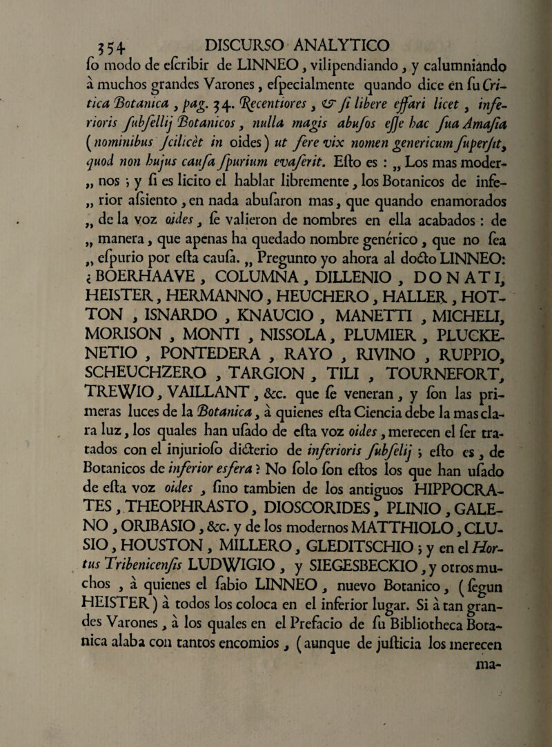 ío modo de eícribir de L1NNEO, vilipendiando , y calumniando a muchos grandes Varones, efpecialmente quando dice en fuCW- tica Botánica y pag. 34. ^ecentiores y fi libere ejfari licet y infe- rioris fubfellij Botánicos y nulla magis abufos ejje hac fuá Amafia (nominibus Jcilicét in oides) ut ferevix nomen genericum fuperfity ijuoil non bujus caufa fpurium evaferit. Efto es : „ Los mas moder- „ nos *, y fi es licito el hablar libremente y los Botánicos de infe- „ rior aísiento , en nada abuíaron mas, que quando enamorados „ de la voz oides y fe valieron de nombres en ella acabados: de „ manera, que apenas ha quedado nombre genérico, que no fea „ efpurio por efta caula. „ Pregunto yo ahora al dodo LINNEO: < BOERHAAVE , COLUMNA , DILLENIO , DON ATI, HEISTER, HERMANNO, HEUCHERO, HALLER, HOT- TON , ISNARDO , KNAUCIO , MANETTI , MICHELI, MORISON , MONTI , NISSOLA, PLUMIER , PLUCKE- NETIO , PONTEDERA , RAYO , RIVINO , RUPPIO, SCHEUCHZERO , TARGION , T1LI , TOURNEFORT, TREWlO, VAILLANT y dcc. que fe veneran, y ion las pri¬ meras luces de la Botánica y á quienes efta Ciencia debe la mas cla¬ ra luz, los quales han ufado de efta voz oides y merecen el fer tra¬ tados con el injuriólo diderio de inferioris fubfelij } efto es 3 de Botánicos de inferior esfera ? No íolo Ion eftos los que han ufado de efta voz oides y fino también de los antiguos HIPPOCRA- TES, THEOPHRASTO, DIOSCORIDES, PLINIO, GALE¬ NO , ORIBASIO y &c. y de los modernos MATTHIOLO, CLU- SIO, HOUSTON, MILLERO, GLEDITSCHIO 5 y en el fíor- tus Tribenicenfis LUDWIGIO , y SIEGESBECKIO, y otros mu¬ chos , á quienes el fabio LINNEO , nuevo Botánico , (íegun HEISTER) á todos los coloca en el inferior lugar. Si á tan gran¬ des Varones , a los quales en el Prefacio de fu Bibliotheca Bota- nica alaba con tantos encomios, (aunque de jufticia los merecen