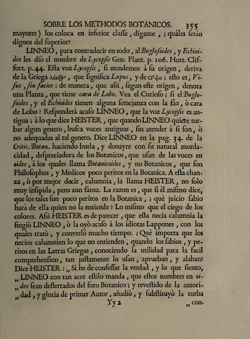 mayores) los coloca en inferior claífe , dígame , ¿ quales íerán dignos del fuperior? LINNEO, para contradecir en todo, alBuglofoides , y Echioi- des les dio el nombre ¿cLycopfs Gen. Plant. p. 106. Hort. Clif- fort. p.44. Efta voz Lycopjts , fi atendemos a fu origen, deriva de la Griega Awcgp , que fignifica Lupus, y de > efto es. Vi- fus ,feu facies : de manera, que aísi, íegun eñe origen , denota una Planta, que tiene cara de Lobo. Vea el Curioío < íi el Buglo- foides, y el Echioides tienen alguna íemejanza con la faz, 6 cara de Lobo ? Refpondera acaío LINNEO, que la voz Lycopjts es an¬ tigua ; a lo que dice HEISTER, que quando LINNEO quiete tur¬ bar algún genero, bufca voces antiguas, fin atender á fi ion, o no adequadas al tal genero. Dice LINNEO en la pag. 34. de la Critic. (Botan. haciendo burla , y donayré con fu natural morda¬ cidad, defpreciadora de los Botánicos, que ufan de las voces en oides, á los quales llama Botanicoides, y no Botánicos, que ion Philoíophos , y Médicos poco peritos en la Botánica. A efta chan¬ za , o por mejor decir , calumnia, la llama HEISTER, no íolo muy infipida, pero aun fatua. La razón es, que fi él miímo dice, que los tales ion poco peritos en la Botánica , ¿ qué juicio fabio hara de ella quien no la entiende ? Lo miímo que el ciego de los colores. Afsi HEISTER es de parecer , que efta necia calumnia la fingió LINNEO , o la oyo acaío a los idiotas Lappones, con los quales trato , y converfó mucho tiempo. < Qué importa que los necios calumnien lo que no entienden, quando los íabios, y pe¬ ritos en las Letras Griegas, conociendo la utilidad para la fácil comprehenfion, tan juftamente lo ufan, aprueban, y alaban? Dice HEISTER : „ Si he de confeifar la verdad , y lo que fiemo, 9í LINNEO con tan acre eftilo manda , que elfos nombres en oi- des íean defterrados del foro Botánico > y reveltido de la autori- dad, y gloria de primer Autor, anadio, y fubftituyo la turba Jy z l9 con-