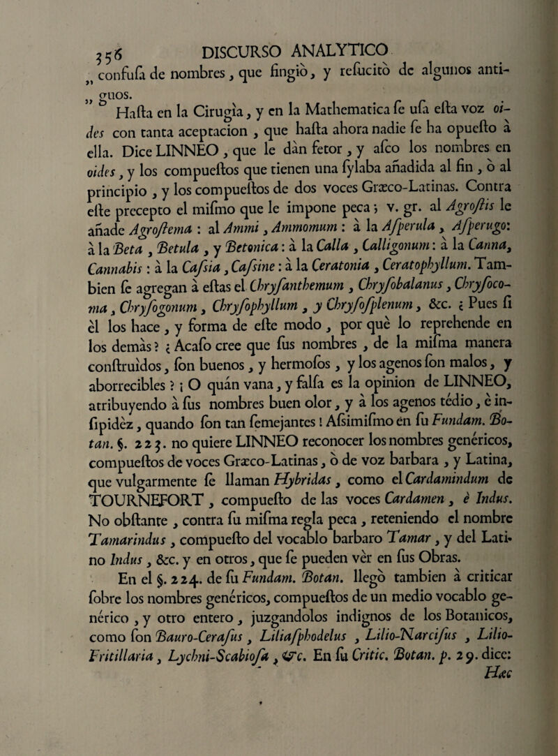 „ confuía de nombres, que fingió, y refucico de algunos anti- ,, gllos- V/ U • Hafta en la Cirugía, y en la Mathematica fe uía ella voz oL des con canta aceptación , que hafta ahora nadie íe ha opuefto a ella. Dice LINNEO , que le dan fetor , y afeo los nombres^ en oides, y los compueftos que tienen una fylaba añadida al fin, o al principio , y los compueftos de dos voces Grasco-Latinas. Contra elle precepto el mifmo que le impone peca *, v. gr. al Agrojhs le añade Agroftema : al Ammi , Ammomum : á la Afperula , Afperugo: a la 'Beta , Betula , y Betónica: a la Calla , Calligonum: á la Canna, Cannabis : a la Cafsia, Cafsine: á la Ceratonia , Ceratophyllum. Tam¬ bién fe agregan a eftas el Cbryfantbemum , Cbry/obalanus, Cbryfoco- ma > Chryfogonum , Cbryfophyllum , y Chryfofplenum y &c. ¿ Pues fi él los hace , y forma de eñe modo , por qué lo reprehende en los demas ? < Acafo cree que fus nombres , de la mifma manera conftruídos, ion buenos, y hermofos, y los agenos fon malos, y aborrecibles > i O quán vana, y faifa es la opinión de LINNEO, atribuyendo á fus nombres buen olor, y á los agenos tedio, é in- fipidéz, quando ion tan femejantes ! Afsimifmo en fu Fundam. Bo¬ tan. §. 22 no quiere LINNEO reconocer los nombres genéricos, compueftos de voces Grarco-Latinas, o de voz barbara , y Latina, que vulgarmente íe llaman Hybridas, como el Cardamindum de TOURNEFORT , compuefto de las voces Cardamen , é Indus. No obftante , contra fu mifma regla peca , reteniendo el nombre Tamar indus y compuefto del vocablo bárbaro Tamar, y del Latí* no Indus y &c. y en otros, que fe pueden vér en fus Obras. En el §. 2 24. de íu Fundam. Botan. llego también á criticar fobre los nombres genéricos, compueftos de un medio vocablo ge¬ nérico , y otro entero, juzgándolos indignos de los Botánicos, como fon Bauro-Cerafus , Liliafpbodelus , Lilio-Flarcijus , Litio- Fr¡tillaría, Lycbni-Scabioja, <¿rc. En íu Critic. Botan, p. 29. dice: H#c