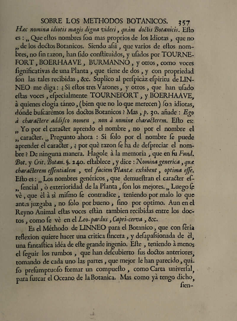 H¿c nomina idiotis magis digna videri, qudm doclis Botanicis. Ello es: » Qpc e^os nombres ion mas proprios de los Idiotas , que no ,, de los dodos Botánicos. Siendo aísi , que varios de ellos nom¬ bres, no fin razón, han fido conílituidos, y ufados por TOURNE- FORT, BOERHAAVE , BURMANNO , y otros, como voces íignificativas de una Planta , que tiene de dos, y con propriedad fon las tales recibidas , &c. Suplico al perfpicaz efpiritu deLIN- NEO me diga: ¿Si ellos tres Varones, y otros, que han ufado ellas voces, eípecialmente TOURNEFORT , y BOERHAAVE, á quienes elogia tanto, (bien que no loque merecen) fon idiotas, dónde hulearemos los dodos Botánicos ? Mas, p. 50. añade : Ego d charañere addi/co nomen , non d nomine charaHerem. Ello es: i9 Yo por el carader aprendo el nombre , no por el nombre el 3) caraóler. „ Pregunto ahora : Si fofo por el nombre le puede aprender el carader, < por qué razón fe lia de defpreciar el nom¬ bre ? De ninguna manera. Hagole a la memoria , que en íu Fun4. Bot. y Crit. Botan. §. 240. eílablece , y dice : Nomina genérica, qu¿ chaYatterem ejfentialem , vel faciem Blantd exhibent, óptima ejfe. Ello es: „ Los nombres genéricos, que demueílran el carader ef- fencial, ó exterioridad de la Planta, fon los mejores. „ Luego íp ve , que él a si mifmo le contradice , teniendo por malo lo que antes juzgaba , no fofo por bueno , fino por optimo. Aun en el Reyno Animal ellas voces eílan también recibidas entre los doc¬ tos , como fe vé en el Leo-pardus, Capri-cerva , &c. Es el Méthodo de LINNEO para el Botánico, que con feria reflexión quiere hacer una critica fincera , y defapafsionada de él, una fantaílica idea de elle grande ingenio. Elle , teniendo a menos el fe^uir los rumbos , que han defeubierto fos dodos anteriores, tomando de cada uno las partes, que mejor le han parecido, quL fo preíumptuofo formar un compueílo , como Carta univerfal, para furcar el Océano de la Botánica. Mas como ya tengo dicho.