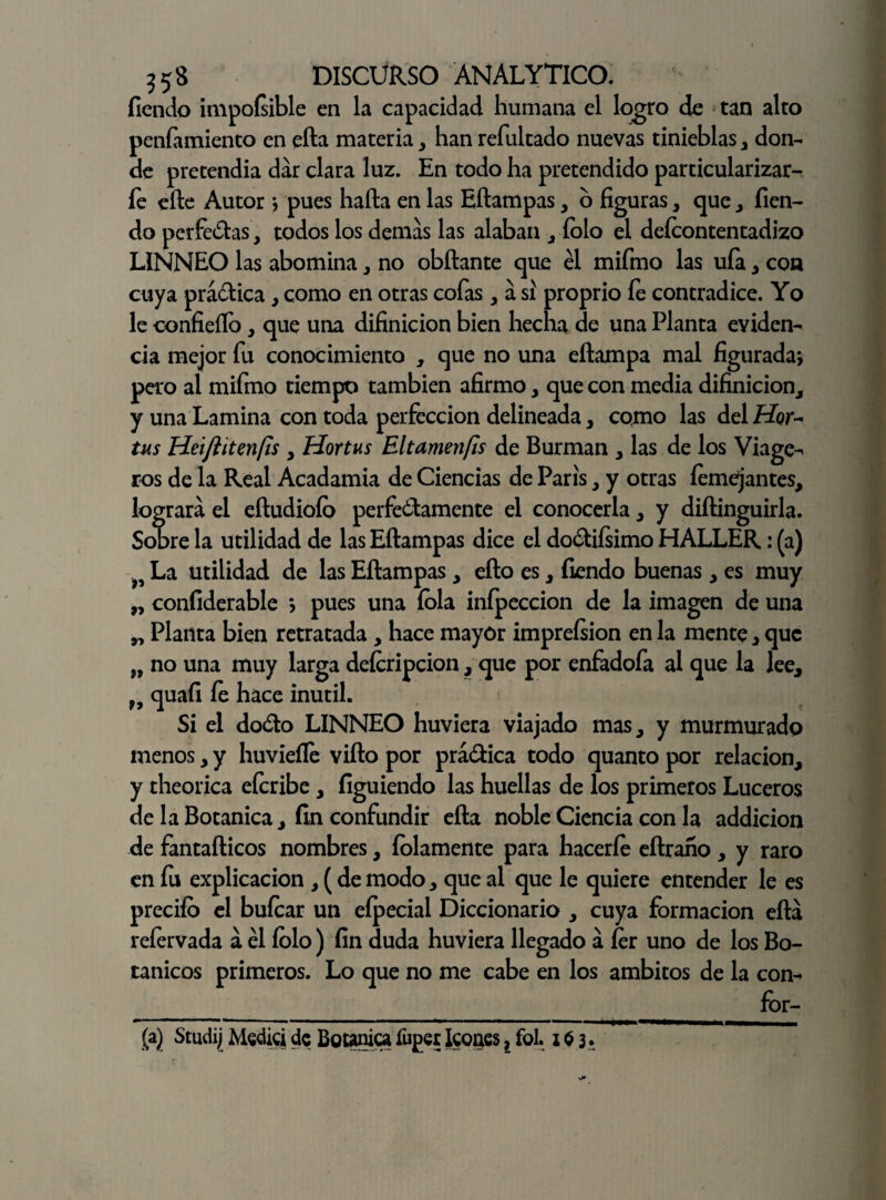 fiendo impoísible en la capacidad humana el logro de tan alto peníamiento en efta materia, han refultado nuevas tinieblas, don¬ de pretendía dar clara luz. En todo ha pretendido particularizar- fe elle Autor * pues hafta en las Eftampas, o figuras, que , fien- do pcrfedas, todos los demas las alaban , íolo el deícontentadizo LINNEO las abomina , no obftante que él mifmo las ufa, con cuya prádica , como en otras cofas , a si proprio íe contradice. Yo le confieílb, que una difinicion bien hecha de una Planta eviden¬ cia mejor fu conocimiento , que no una cilampa mal figurada* pero al mifmo tiempo también afirmo, que con media difinicion, y una Lamina con toda perfección delineada, como las del Hi?r- tus Heiftitenfis , Hortus Eltamenfis de Burman , las de los Viage- ros de la Real Acadamia de Ciencias de París, y otras íemejantes, logrará el eíludioíb perfectamente el conocerla, y diílinguirla. Sobre la utilidad de las Eftampas dice el dodiísimo HALLER: (a) >5 La utilidad de las Eftampas , ello es, fiendo buenas , es muy „ confiderable * pues una íola inípeccion de la imagen de una „ Planta bien retratada, hace mayór impreísion en la mente , que „ no una muy larga deícripcion, que por enfadofa al que la lee, f9 quafi íe hace inútil. Si el dodo LINNEO huviera viajado mas, y murmurado menos, y huvieíle vifto por prádica todo quanto por relación, y theorica eferibe, figuiendo las huellas de los primeros Luceros de la Botánica, fin confundir efta noble Ciencia con la addicion de fantafticos nombres, íolamente para haceríe eftraíío , y raro en fu explicación , (de modo, que al que le quiere entender le es predio el buícar un eípecial Diccionario , cuya formación efta reíervada á él íolo) fin duda huviera llegado á ícr uno de los Bo¬ tánicos primeros. Lo que no me cabe en los ámbitos de la con¬ for¬ ma) Studij Medici de Botánicafuper Icones, fol. i $ 3.