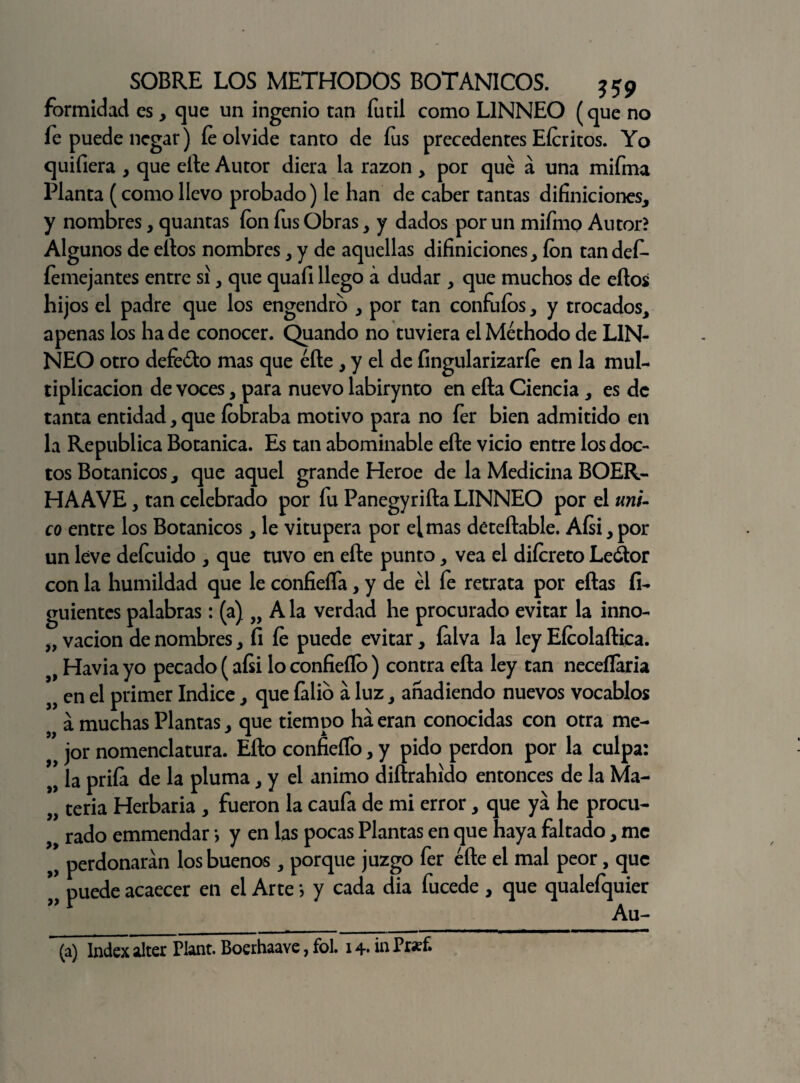 formidad es, que un ingenio tan íutil como LINNEO (que no íe puede negar) íe olvide tanto de íus precedentes Eícritos. Yo quifiera > que efte Autor diera la razón , por qué a una mifma Planta (como llevo probado) le han de caber tantas difiniciones, y nombres, quantas ion fus Obras > y dados por un mifino Autor? Algunos de eftos nombres, y de aquellas difiniciones, ion tandef- íemejantes entre si y que quaíi llego á dudar , que muchos de eftos hijos el padre que los engendro , por tan confuíos, y trocados, apenas los hade conocer. Quando no tuviera elMéthodo de L1N- NEO otro defeóto mas que éfte , y el de fingularizaríe en la mul¬ tiplicación de voces, para nuevo labirynto en efta Ciencia , es de tanta entidad, que íobraba motivo para no fer bien admitido en la República Botánica. Es tan abominable efte vicio entre los doc¬ tos Botánicos, que aquel grande Heroe de la Medicina BOER- HAAVE, tan celebrado por fu Panegyrifta LINNEO por el úni¬ co entre los Botánicos, le vitupera por el mas déteftable. Aísi,por un léve defeuido , que tuvo en efte punto, vea el diícreto Leótor con la humildad que le confieífa, y de él fe retrata por eftas íi- guientes palabras: (a) „ A la verdad he procurado evitar la inno- „ vacion de nombres, íi íe puede evitar, íalva la ley Eícolaftica. Havia yo pecado (afii lo confieílb) contra efta ley tan neceílaria „ en el primer Indice, que íalio a luz, añadiendo nuevos vocablos a muchas Plantas , que tiempo ha eran conocidas con otra me- ’ jor nomenclatura. Efto confieíTo, y pido perdón por la culpa: 9> la priía de la pluma, y el animo diftrahido entonces de la Ma- „ teria Herbaria , fueron la caufa de mi error, que ya he procu* rado emmendar > y en las pocas Plantas en que haya faltado, me >9 perdonaran los buenos , porque juzgo fer éfte el mal peor, que puede acaecer en el Arte} y cada dia fucede, que qualefquier ”r Au- (a) Index alter Plant. Boerhaave, fol. 14- in Pr«f.