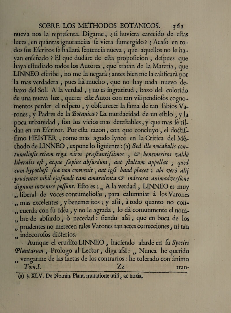 nueva nos la reprefenta. Digame, < fi huvicra carecido de ellas luces 3 en quántas ignorancias fe viera fumergido ? ¿ Acafo en to¬ dos fus Eferitos fe hallará fentencia nueva 3 que aquellos no le ha¬ yan enfeñado ? El que dudare de ella propoficion , deípues que haya eítudiado todos los Autores , que tratan de la Materia3 que LINNEO cferibe 3 no me la negará j antes bien me la calificará por la mas verdadera 3 pues há mucho , que no hay nada nuevo de- baxo del Sol. A la verdad 3 ¿ no es ingratitud 3 baxo del colorido de una nueva luz 3 querer elle Autor con tan vilipendiólos cogno¬ mentos perder el reípeto 3 y obfeurecer la fama de tan fabios Va¬ rones 3 y Padres de la Botánica j La mordacidad de un eílilo j y la poca urbanidad , ion los vicios mas deteílables, y que mas fe til¬ dan en un Efericor. Por ella razón con que concluyo, el do&if- fimo HEISTER , como mas agudo lynce en la Critica del Mé- thodo de LINNEO , expone lo figuiente: (a) Sed ille vocabulis con- tumeliofls etiam erga viros pr^fianti/simos 3 i? beneméritos valdé liberalis efi 3 atque fepius abfurdum y aut jlultum appellat , quod cum hypothejl fuá non convenit 3 aut ipji baud placet \ ubi vero alij prudentes nibil ejufmodi tam amarulenta í? indecora animadverjione dignum invenire pojfunt. Ello es: A la verdad , LINNEO es muy „ liberal de voces contumelioías 3 para calumniar á los Varones „ mas excelentes y beneméritos; y aísi, átodo quanto no con* „ cuerda con fu idea, y no le agrada , lo dá comunmente el nom- s, bre de abfurdo y o necedad : fiendo aísi 3 que en boca de los „ prudentes no merecen tales Varones tan acres correcciones, ni tan y9 indecoroíos dióterios. Aunque el erudito LINNEO, haciendo alardeen CvtSpecies IPlantarum 3 Prologo al Le¿tor 3 diga aísi: if Nunca he querido vengarme de las íaetas de los contrarios: he tolerado con ánimo »> o _ Tom.L Zz (a) XLV. De fcíomin. Plant. mutatione utiü, ac noxia. tran-