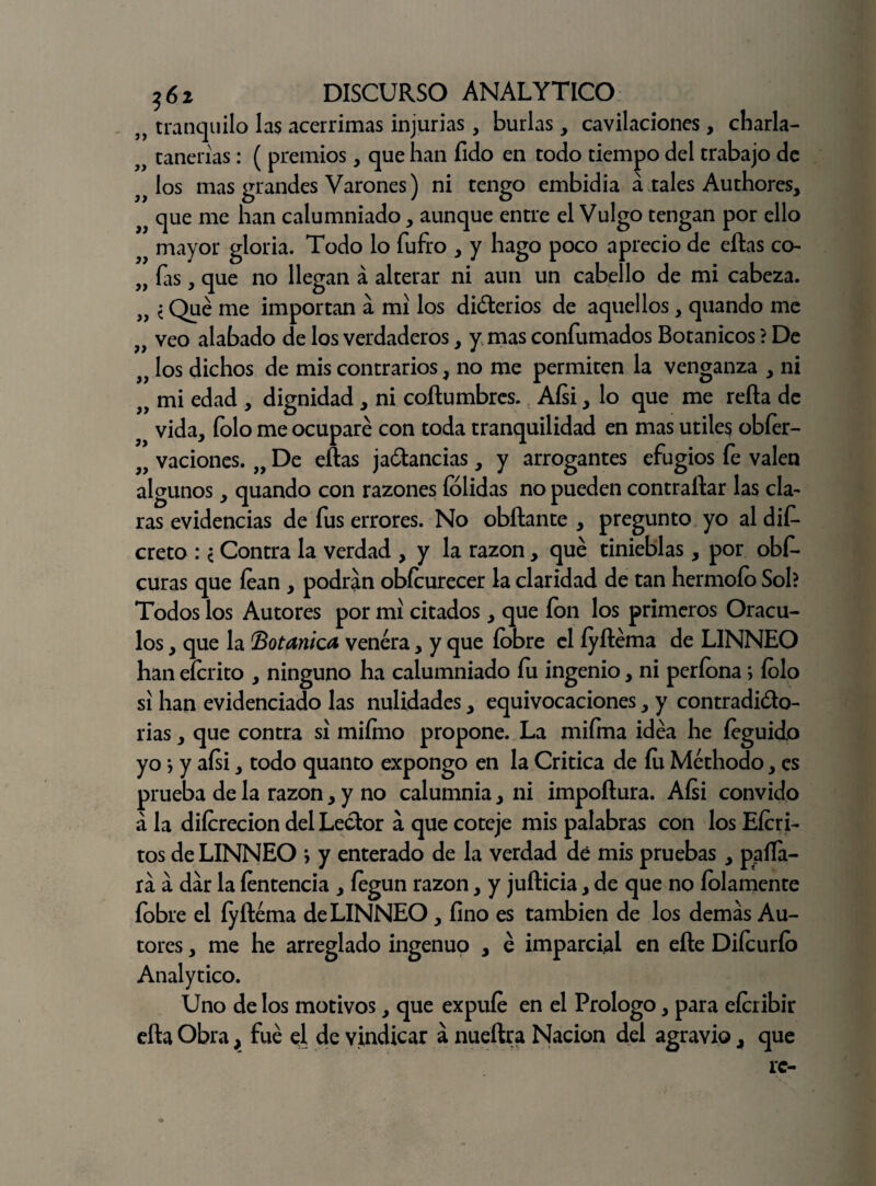 n tranquilo las acérrimas injurias, burlas, cavilaciones, charla- tañerías: ( premios, que han fido en todo tiempo del trabajo de los mas grandes Varones) ni tengo embidia á tales Authores, que me han calumniado, aunque entre el Vulgo tengan por ello mayor gloria. Todo lo fufro , y hago poco aprecio de ellas co- „ ías, que no llegan á alterar ni aun un cabello de mi cabeza. „ i Qué me importan a mí los diferios de aquellos, quando me veo alabado de los verdaderos, y mas confumados Botánicos ? De „ los dichos de mis contrarios, no me permiten la venganza , ni mi edad , dignidad , ni coítumbres. Aísi, lo que me reña de vida, folo me ocuparé con toda tranquilidad en mas útiles obfer- 9f vaciones. „ De eftas jactancias, y arrogantes efugios fe valen algunos, quando con razones (olidas no pueden contrallar las cla¬ ras evidencias de fus errores. No obftante , pregunto yo al dis¬ creto : i Contra la verdad , y la razón, qué tinieblas, por obf- curas que lean , podran obícurecer la claridad de tan hermoío Sol? Todos los Autores por mí citados , que ion los primeros Orácu¬ los , que la 'Botánica venera, y que (obre el íyftéma de LINNEO han eícrito , ninguno ha calumniado íu ingenio, ni períona; íolo si han evidenciado las nulidades, equivocaciones, y contradicto¬ rias , que contra sí mifmo propone. La miíma idéa he íeguido yo *, y aísi, todo quanto expongo en la Critica de fu Méthodo, es prueba de la razón, y no calumnia, ni impoñura. Aísi convido a la diícrecion del Lector á que coteje mis palabras con los Eícri- tos de LINNEO *, y enterado de la verdad dé mis pruebas, palla¬ rá á dar la íentencia , íegun razón, y jufticia, de que no ledamente (obre el íyftéma de LINNEO, fino es también de los demás Au¬ tores , me he arreglado ingenuo , é imparcial en eíle Diícuríb Analytico. Uno de los motivos, que expuíe en el Prologo, para eícribir ella Obra, fue el de vindicar á nueftra Nación del agravio, que