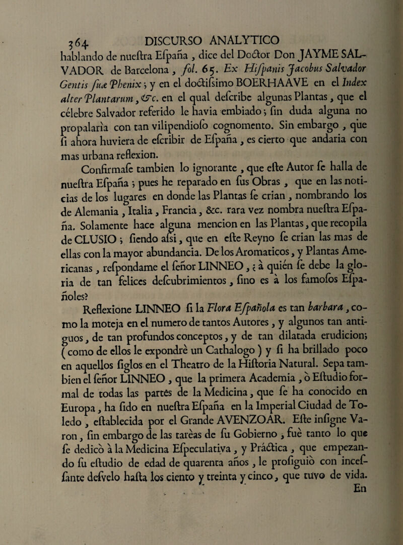 hablando de nueftra Efpana , dice del Dodor Don JAYME SAL¬ VADOR de Barcelona y fol. 65. Ex Hifpañis Jacobus Salvador Gentis fujt Thenix *, y en el dodifsimo BOERHAAVE en el Index alter Tlantarum, <&c. en el qual defcribc algunas Plantas, que el célebre Salvador referido le havia embiado j fin duda alguna no propalaría con tan vilipendiofo cognomento. Sin embargo , que fi ahora huviera de eícribir de Efpaña , es cierto que andaria con mas urbana reflexión. Confiimaíe también lo ignorante , que eñe Autor fe halla de nueñra Efpana *, pues he reparado en fus Obras , que en las noti¬ cias de los lugares en donde las Plantas fe crian , nombrando los de Alemania , Italia, Francia, &c. rara vez nombra nueftra Efpa¬ na. Solamente hace alguna mencionen las Plantas, que recopila de CLUSIO i fiendo ahi, que en eñe Reyno fe crian las mas de ellas con la mayor abundancia. De los Aromáticos, y Plantas Ame¬ ricanas , refpondame el fenor LINNEO, < a quién fe debe la glo¬ ria de tan felices deícubrimientos , fino es a los famoíbs Efpa- fióles? Reflexione LINNEO fi la Flora Efpañola es tan barbara, co¬ mo la moteja en el numero de tantos Autores, y algunos tan anti¬ guos , de tan profundos conceptos, y de tan dilatada erudición*, ( como de ellos le expondré un Cathalogo ) y fi ha brillado poco en aquellos ligios en el Theatro de la Hiftoria Natural. Sepa tam¬ bién el íenor LINNEO , que la primera Academia , o Eftudio for¬ mal de todas las partes de la Medicina, que fe ha conocido en Europa, ha fido en nueftra Efpana en la Imperial Ciudad de To¬ ledo , eftablecida por el Grande AVENZOAR. Efte infigne Va- ron , fin embargo de las tareas de íu Gobierno , fue tanto lo que fe dedico a la Medicina Efpeculativa, y Prádica , que empezan¬ do íu eftudio de edad de quarenta anos y le profiguio con incef- fante defvelo hafta los ciento y treinta y cinco, que tuvo de vida.