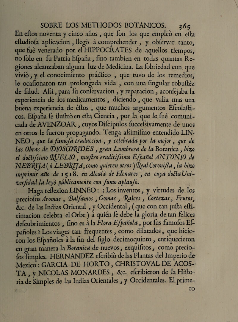 En ellos noventa y cinco años , que ion los que empleo en ella eítudioía aplicación , llego a comprehender , y obíervar tanto, que fue venerado por el HIPPOCRATES de aquellos tiempos, no íolo en fu Patria Eípaña, fino también en todas quantas Re¬ giones alcanzaban alguna luz de Medicina. La íobriedad con que vivió, y el conocimiento práótico , que tuvo de los remedios, le ocafionaron tan prolongada vida , con una fingular robuíléz de falud. Afsi, para fu coníervacien , y reparación , aconíejaba la experiencia de los medicamentos, diciendo , que valia mas una buena experiencia de éílos , que muchos argumentos Eícolaíli- cos. Efpaña le iluítrb en ella Ciencia , por la que le fue comuni¬ cada de AVENZOAR , cuyos Difcipulos fuccefsivamente de unos en otros le fueron propagando. Tenga aísimifmo entendido LIN- NEO , que la famofa traducción , y celebrada por la mejor, que de las Obras de (DIOSCONDES , gran Lumbrera de la Botánica, hizo el doBifsimo ^UELIO, nueftro eruditifsimo Efpañol ANTONIO de NEBBjJA (ó LEBBJJAj como quieren otros) ^eal Coronifta, la hizo imprimir año de 1518. en Alcald de Henares , en cuya docla Uni- verfídad la leyó publicamente con fumo aplaufo. Haga reflexión LINNEO: * Los inventos, y virtudes de los preciólos Aromas , Balfamos , Gomas , Brices , Cortezas, Frutos, &c. de las Indias Oriental , y Occidental, (que con tan juila eíli- timacion celebra el Orbe) á quién íe debe la gloria de tan felices defeubrimientos, fino es ala Flora Efpañola, por fus famofos Ef- pañoles > Los viages tan frequentes, como dilatados, que hicie¬ ron los Efpañoles á la fin del figlo decimoquinto, enriquecieron en gran manera la Botánica de nuevos, exquifitos, como preció¬ los Pimples. HERNANDEZ eícribio de las Plantas del Imperio de México: GARCIA DE HORTO, CHRISTOVAL DE ACOS¬ TA , y NICOLAS MONARDES , &c. efcribicron de la Hiflo- ria de Simples de las Indias Orientales, y Occidentales. El prime-