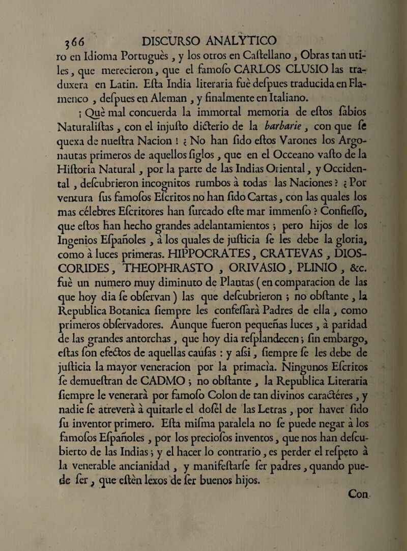 ro en Idioma Portugués, y los otros en Caílellano , Obras tan Uti¬ les , que merecieron, que el famoío CARLOS CLUSIO las tra- duxera en Latín. Efta India literaria fue defpues traducida en Fla¬ menco , defpues en Alemán , y finalmente en Italiano. i Qué mal concuerda la immortal memoria de ellos fábios Naturaliftas , con el injufto didlerio de la barbarie , con que í¡5 quexa de nueílra Nación I ¿ No han fido eítos Varones los Argo¬ nautas primeros de aquellos figlos , que en el Occeano vallo de la Hiíloria Natural , por la parte de las Indias Oriental, y Occiden¬ tal , deícubrieron incógnitos rumbos a todas las Naciones ? < Por ventura fus famofos Efcritos no han íido Cartas , con las quales los mas célebres Eícritores han íurcado elle mar immenío ? Confieílo, que ellos han hecho grandes adelantamientos > pero hijos de los Ingenios Eípanoles , á los quales de juílicia íe les debe la gloria, como á luces primeras. HIPPOCRATES, CRATEVAS , DIOS- CORIDES, THEOPHRASTO , ORIVASIO, PLINIO , &c. fue un numero muy diminuto de Plantas (en comparación de las que hoy dia íe obíervan) las que deícubrieron > no obílante , la República Botánica íiempre les confeílara Padres de ella , como primeros obíervadores. Aunque fueron pequeñas luces, á paridad de las grandes antorchas , que hoy dia refplandecen > fin embargo, ellas ion efe&os de aquellas caulas : y aísi, íiempre íe les debe de juílicia la mayor veneración por la primacía. Ningunos Eícritos fe demueílran de CADMO j no obílante , la República Literaria íiempre le venerara por famoío Colon de tan divinos caracteres, y nadie íe atreverá á quitarle el doíel de las Letras, por haver fido fu inventor primero. Ella mifma paralela no íe puede negar a los famofos Eípanoles, por los precioíos inventos, que nos han deícu- bierto de las Indias j y el hacer lo contrario, es perder el refpeto á la venerable ancianidad , y manifeílarfe íer padres, quando pue¬ de fer } que eílén lexos de íer buenos hijos. Con