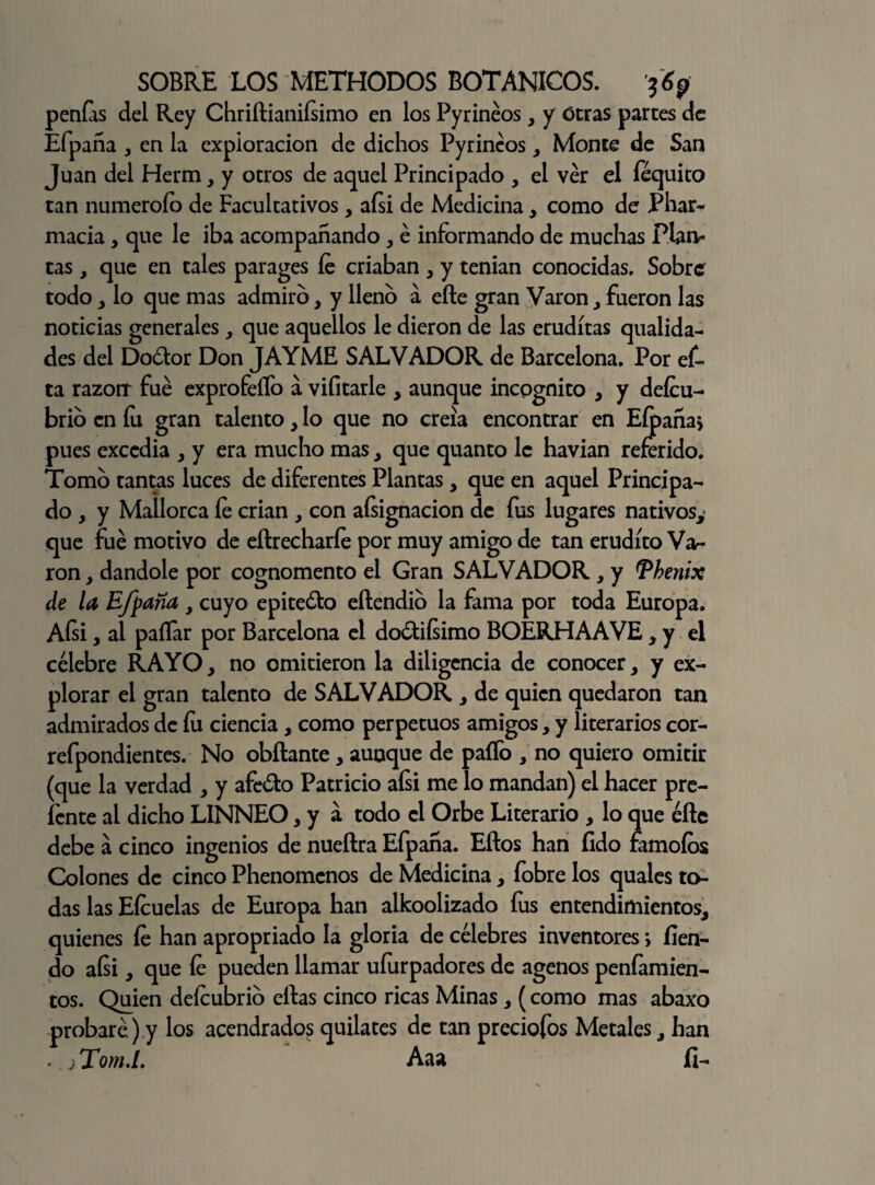 penías del Rey Chriftianifsimo en los Pyrinéos , y Otras partes de Efpana , en la exploración de dichos Pyrinéos, Monte de San Juan del Herm, y otros de aquel Principado , el ver el féquito tan numeroío de Facultativos , aísi de Medicina, como de Phar¬ macia , que le iba acompañando, é informando de muchas Plan¬ tas , que en tales parages íe criaban , y tenían conocidas. Sobre todo y lo que mas admiro, y lleno a eñe gran Varón, fueron las noticias generales, que aquellos le dieron de las eruditas qualida- des del Do&or Don JAYME SALVADOR de Barcelona. Por ef- ta razorr fue exprofeífo á vifitarle , aunque incpgnito , y deícu- brio en fu gran talento, lo que no creía encontrar en Eípaña> pues excedía , y era mucho mas , que quanto le havian referido. Tomo tantas luces de diferentes Plantas , que en aquel Principa¬ do, y Mallorca íe crian , con aísignacion de fus lugares nativos,- que fue motivo de eítrecharíe por muy amigo de tan erudito Va¬ rón , dándole por cognomento el Gran SALVADOR , y Vhenix de la Efpana y cuyo epite&o eftendio la fama por toda Europa. Aísi, al pallar por Barcelona el do&iísimo BOERHAAVE, y el célebre RAYO, no omitieron la diligencia de conocer, y ex¬ plorar el gran talento de SALVADOR , de quien quedaron tan admirados de íii ciencia, como perpetuos amigos, y literarios cor- refpondientes. No obftante, aunque de paíTo , no quiero omitir (que la verdad , y afeólo Patricio afsi me lo mandan) el hacer pre- ícnte al dicho LINNEO, y a todo el Orbe Literario , lo que eñe debe a cinco ingenios de nueftra Efpana. Eños han íido famoíos Colones de cinco Phenomcnos de Medicina, fobre los quales to¬ das las Eícuelas de Europa han alkoolizado íus entendimientos, quienes íe han apropriado la gloria de célebres inventores; fien- do afsi, que íe pueden llamar uíurpadores de agenos peníamien- tos. Quien deícubrio ellas cinco ricas Minas, (como mas abaxo probaré) y los acendrados quilates de tan preciofos Metales, han < jTom.L Aaa fi-