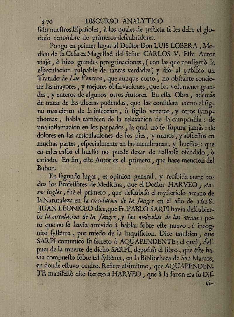 fido nueftrosEfpañoles, á los quales de jufticia fe les debe el glo- rioío renombre de primeros defeubridores. Pongo en primer lugar al Doótor Don LUIS LOBERA , Me¬ dico de la Ceíarea Mageftad del Señor CARLOS V. Efte Autor viajo , é hizo grandes peregrinaciones, ( con las que configuio la eípeculacion palpable de tantas verdades) y dio al publico un Tratado de Lúe Veneren, que aunque corto , no obftante contie¬ ne las mayores, y mejores obfervaciones, que los volúmenes gran¬ des , y enteros de algunos otros Autores. En efta Obra > además de tratar de las ulceras pudendas, que las confidera como el fig- no mas cierto de la infección, o íigilo venereo, y otros íymp- thomás , habla también de la relaxacion de la campanilla : de una inflamación en los parpados, la qual no fe fupura jamás: de dolores en las articulaciones de los pies, y manos, y abfeeílos en muchas partes, efpecialmente en las membranas, y huellos: que en tales cafes el hueílb no puede dexar de hallarle ofendido , o cariado. En fin, efte Autor es el primero, que hace mención del Bubón. En fegundo lugar, es opinión general, y recibida entre to¬ dos los Profeílbres de Medicina, que el Do&or HARVEO, Au¬ tor Inglés , fue el primero , que defeubrio el myfteriofo arcano de la Naturaleza en la circulación de la fangre en el año de 1628. JUAN LEONICEO dice,que Fr. PABLO SARPI havia defeubier- to la circulación de la fangre,y las válvulas de las venas; pe¬ ro que no fe havia atrevido á hablar febre efte nuevo , é incóg¬ nito íyftema , por miedo de la Inquificion. Dice también , que SARPI comunico fu fecreto á AQUAPENDENTE5 el qual, def- pues de la muerte de dicho SARPI, depoíito el libro , que efte ha¬ via compuefto febre tal íyftema, en la Bibliotheca de San Marcos, en donde eftuvo oculto. Refiere aísimiímo, que AQUAPENDEN¬ TE manifefto efte fecreto á HARVEO , que á la fazon era fu Dit - ci-