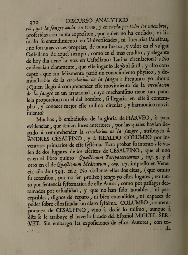 y a , que la fangre anda en torno, y en rueda por todos los miembros, proferidas con tanta exprefsion, por quien no ha curiado, ni li¬ mado fu entendimiento en Univerfidades, ni literarias Paleftras, l no ion unas voces proprias, de tanta fuerza, y valor en el vulgar Caftellano de aquel tiempo , como en el mas erudito , y elegante de hoy dia tiene la voz en Caftellano : Latina circulación ? c No evidencian claramente, que efte ingenio llego al fútil, y alto con* cepto , que tan felizmente parió un conocimiento phyfico, y de- monftrable de la circulación de la fangre ? Pregunto yo ahora: • Quien llego a comprehender efte movimiento de la circulación de la fangre en un irracional, cuyo mechanifmo tiene tan para^- lela proporción con el del hombre, íi llegaría en efte a contem¬ plar 3 y conocer mejor efte mifino circular , y harmónico movi¬ miento? v Muchos, o embidioíos de la gloria de HARVEO, o para evidenciar , que tenian luces anteriores , por las quales havian lle¬ gado a comprehender la circulación de la fangre , atribuyen a ANDRES CESALPINO, y á REALDO COLUMBO por in¬ ventores primarios de efte fyftema. Para probar fu intento > fe va¬ len de dos lugares de los efcritos de CESALPINO, que el uno es en el libro quinto: Quaftionum Teripateticaruyi , cap. 5. y el otro en el de Qudtftionum Medicarum , cap. 17. impreílb en Vené- cia ano de 159?- en 4. No obftanté eftas dos citas, (que omito fu exteníion, por no íer prolixo) tengo yo eftos lugares, no tan¬ to por fentencia fyftematica de efte Autor, como por paffages der¬ ramados por caíualidad , y que no han fido notables, ni per¬ ceptibles y dignos de reparo, ni bien entendidos , ni capaces de poder fobre ellos fundar un claro fyftéma. COLUMBO, contem¬ poráneo de CESALPINO, vino a decir lo^ mifmo , aunque á efte fe le atribuye el haverlo íacado del Efpanol MIGUEL SER- yET. Sin embargo las expoílciones de eftos Autores, con to-
