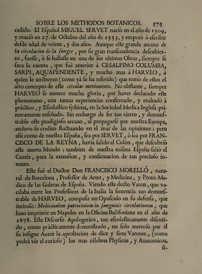 cedido. El Efpañol MIGUEL SERVET nació en el ano de 1509, y murió en 27. de Odubre del año de 15 5 5, y empezó a eícribir defde edad de veinte , y dos años. Aunque elle grande arcano de la circulación de la fangre , por fu gran tranícendencia deícubier- to , fuelle, o le hallaífe en una de Iris ultimas Obras , íiempre le faca la cuenta , que fue anterior a CESALPINO COLUMBA, SARPI, AQUAPENDENTE , y mucho mas a HARVEO , á quien le atribuyen (como ya fe ha referido) que tomo de ellos el alto concepto de eíte circular movimiento. No obílante , íiempre HARVEO fe merece mucha gloria, por haver declarado elle phenomeno, con tantas experiencias confirmado, y exaltado a prádico , y Eícolaítico íyitéma, en la Sociedad Medica Inglefa pri¬ meramente eníeñado. Sin embargo de íer tan cierto , y demonf- trable elle prodigioío arcano , al propagarle por nueltra Europa, anduvo fu crédito fluduando en el mar de las opiniones ; pero aísi como de nueltra Efpaña, fea por SERVET, o lea por FRAN¬ CISCO DE LA REYNA , havia íalido el Colon, que deícubrio elle nuevo Mundo i también de nueltra mifma Efpaña filio el Cortés, para la extenfion, y confirmación de tan preciólo in¬ vento. , Elle fue el Dodor Don FRANCISCO MORELLO , natu¬ ral de Barcelona , Profeífor de Artes, y Medicina, y Proto-Me- dico de las Galeras de Efpaña. Viendo eítedodo Varón,que va¬ cilaba entre los Profeífores de la Italia la fentencia tan demonfi- trable de HARVEO, compulo unOpuículo en fu defenía, que intitulo: Medicmalem patrocinium in Janguinis circular ionem , que hizo imprimir en Ñapóles en la Oficina Bulifoniana en el año de 1678. Elte Difcurfo Apologético, tan eícolafticamente diícuti- do , como prádicamente demonítrado, no íolo mereció por él fu iníigne Autor la aprobación de diez y líete Varones , (como podrá vér el euriofo ) los mas célebres Phyficos, y Anatómicos, ÍI-