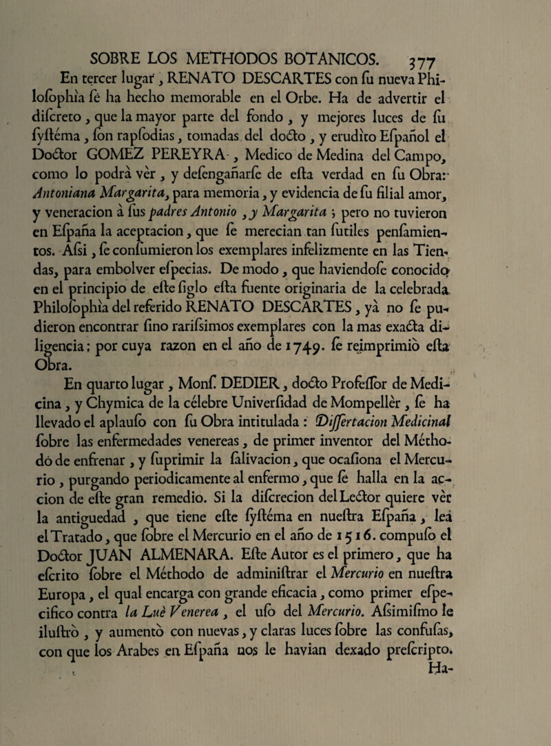 En tercer lugar , RENATO DESCARTES con fu nueva Phi- loíophia fé ha hecho memorable en el Orbe. Ha de advertir el difcreto, que la mayor parte del fondo , y mejores luces de íu fyíléma , ion rapfodias, tomadas del dodo , y erudito Efpañol el Dodor GOMEZ PEREYRA , Medico de Medina del Campo, como lo podrá ver , y deíengañaríe de ella verdad en fu Obrar Antoniana Margarita, para memoria, y evidencia de fu filial amor, y veneración á íus padres Antonio ,y Margarita \ pero no tuvieron en Eípaña la aceptación, que íe merecían tan fútiles peníamien- tos. Aísi, íe coníumieron los exemplares infelizmente en las Tiem das, para embolver efpecias. De modo, que haviendoíe conocida en el principio de elle íiglo eíta fuente originaria de la celebrada. Philoíophia del referido RENATO DESCARTES, ya no íe pu- dieron encontrar fino rarifsimos exemplares con la mas exada di^ ligencia; por cuya razón en el año de 1749. íe reimprimió ella Obra. 4 - : *v En quarto lugar , Monfi DEDIER, dodo Profeílor de Medi¬ cina , y Chymica de la célebre Univerfidad de Mompellér , íe ha llevado el aplauío con fu Obra intitulada : (DiJJertacion Medicinal fobre las enfermedades venereas, de primer inventor del Mctho- dó de enfrenar , y fuprimir la íalivacion, que ocafiona el Mercu¬ rio , purgando periódicamente al enfermo, que íe halla en la ac¬ ción de eíte gran remedio. Si la diícrecion delLedor quiere ver la antigüedad , que tiene elle íyíléma en nueítra Efpaña, lea el Tratado, que íobre el Mercurio en el año de 1516. compuío el Dodor JUAN ALMENARA. Elle Autor es el primero, que ha eícrito íobre el Méthodo de adminillrar el Mercurio en nueílra Europa, el qual encarga con grande eficacia, como primer efpe- cifico contra la Lué Venerea , el uío del Mercurio. Aísi mi fino le iluítro , y aumento con nuevas, y claras luces íobre las confufas, con que los Arabes en Efpaña nos le havian dexado preícripto.