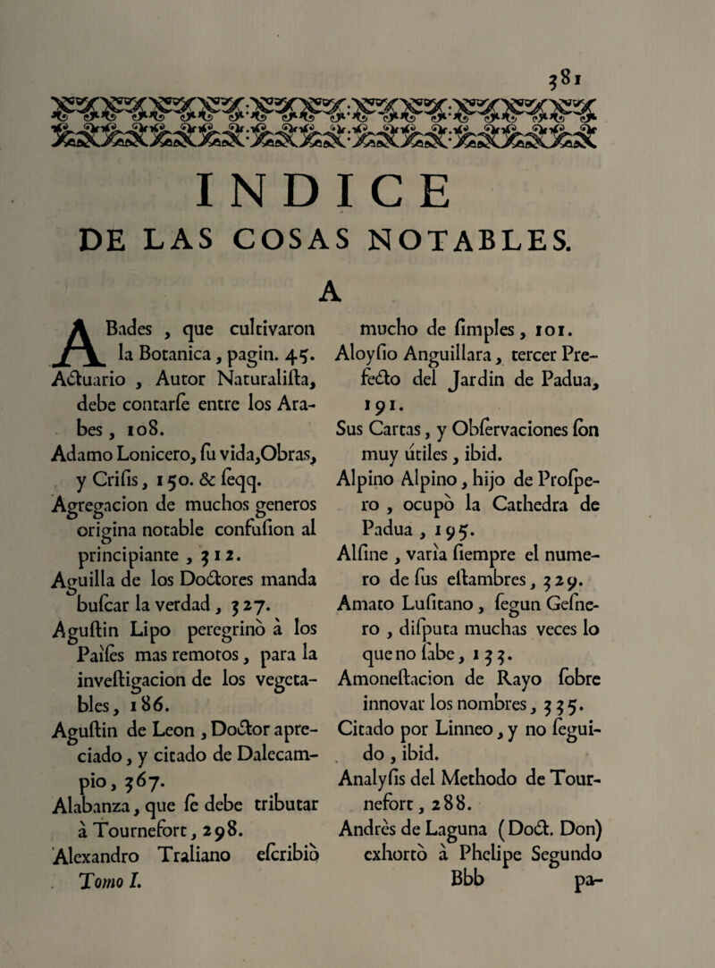 INDICE DE LAS COSAS NOTABLES. A ABades , que cultivaron la Botánica, pagin. 45. Actuario , Autor Naturalifta, debe contarle entre los Ara¬ bes , 108. Adamo Lonicero, fu vida,Obras, y Crifis, 150. & íeqq. Agregación de muchos géneros origina notable confufion al principiante , 512. Aguilla de los Doctores manda buícar la verdad , 3 27. Aguflin Lipo peregrino á los Palies mas remotos, para la inveftigacion de los vegeta¬ bles, 186. Aguftin de León , Doctor apre¬ ciado , y citado de Dalecam- pió, 567. Alabanza, que íe debe tributar á Tournefort, 298. Alexandro Traliano eícribio Tomo I. mucho de fimples, 101. Aloyfio Anguillara, tercer Pre¬ fecto del Jardín de Padua, 191* Sus Cartas, y Obíervaciones ion muy útiles, ibid. Alpino Alpino, hijo de Proípe- ro , ocupo la Cathedra de Padua ,195. Alfine , varia fiempre el nume¬ ro de fus eftambres, 329. Amato Lufitano, íegun Gefne- ro , difputa muchas veces lo que no labe ,13}. Amoneftacion de Rayo íobre innovar los nombres ,335. Citado por Linneo, y no íegui- do , ibid. Analyíis del Methodo de Tour¬ nefort ,288. Andrés de Laguna (Doct. Don) exhorto á Phelipe Segundo Bbb pa-