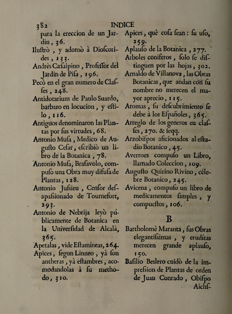 ? 8 2 INDICE para la erección de un Jar- Apices, que coía íean : íu uío. din, $6. lluftro , y adorno á Dioícori- des , i $ Andrés Cabial pino , Profeílor del Jardín de Pifa ,196. Peco en el gran numero de Claf- íes, 248. Antidotarium de Paulo Suardo, bárbaro en locución, y elli- lo, 116. Antiguos denominaron las Plan¬ tas por fus virtudes, 68. Antonio Muía , Medico de Au¬ tillo Cefar, eícribio un li- ro de la Botánica ,78. Antonio Muía, Braíavolo, com- puío una Obra muy difufa de Plantas, 128. Antonio Juísieu , Cettíor def- apaísionado de Tournefort, Antonio de Nebrija léyb pu¬ blicamente de Botánica en la Univerfídad de Alcalá, 565. Apétalas, vide Eílamineas, 264. Apices, íegun Linnco , ya ion antheras, ya eftambres, aco¬ modándolas á íu medio- do, Jio. 259. Aplaufo de la Botánica , 277. Arboles coniferos, íolo fe dis¬ tinguen por las hojas, $02. Arnaldo de Villanova, las Obras Botánicas, que andan con íu nombre no merecen el ma¬ yor aprecio, 115. Aromas, fu deícubrimicnto íe debe á los Eípanoles, 565. Arreglo de los géneros en claf* o O íes, 270. & íeqq. Arzobifpos aficionados aleílu- dio Botánico, 45. Averroes compufo un Libro, llamado Colección, 109. Auguílo Quirino Rivino, cele¬ bre Botánico, 245. Avicena , compuío un libro de medicamentos íimples , y compueílos, 106. B Bartholomé Maranta, fus Obras elegantiísimas , y eruditas merecen grande aplauío, 1 50. Bafilio Beslero cuido de la im- preísion de Plantas de orden de Juan Conrado, Obifpo Aichf-