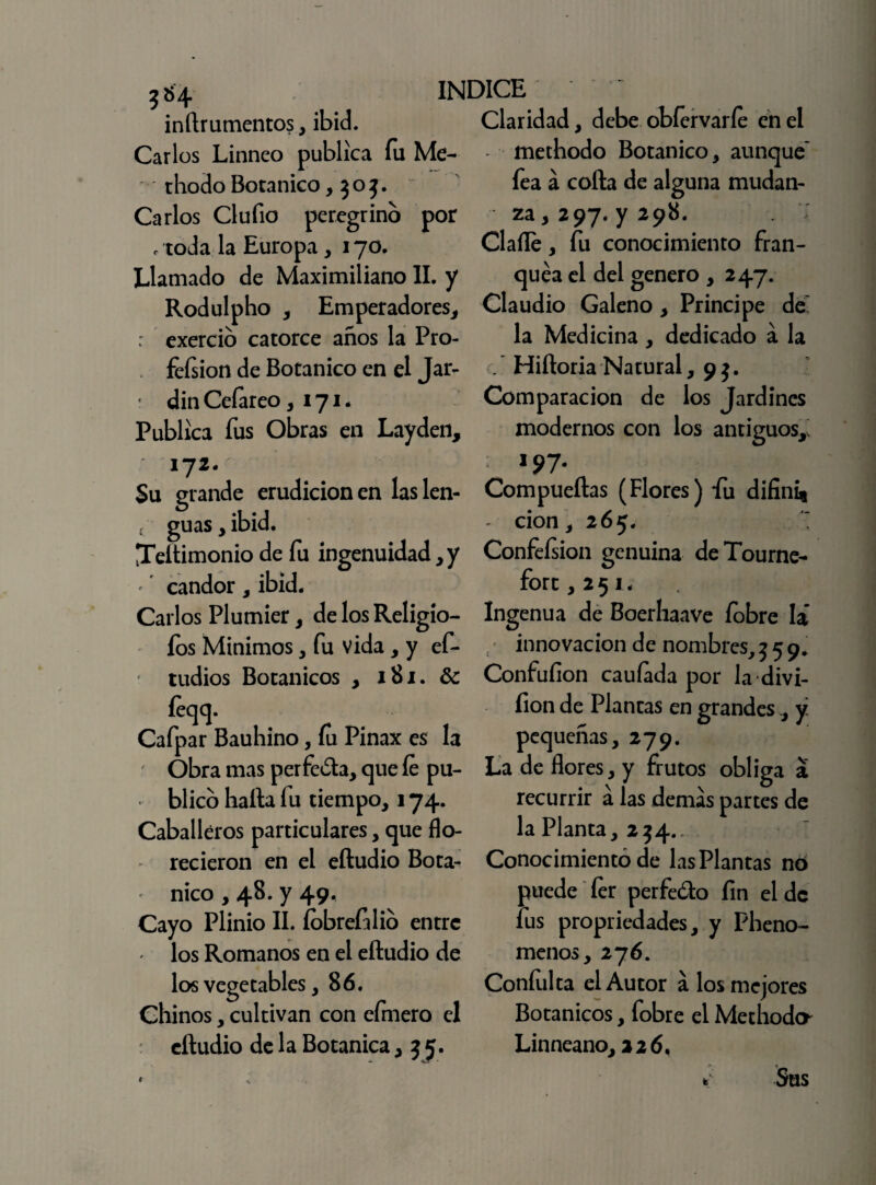 3*4 inftrumentos, ibid. Carlos Linneo publica fu Me- thodo Botánico ,905. Carlos Clufio peregrino por /toda la Europa, 170. Llamado de Maximiliano II. y Rodulpho , Emperadores, : exercio catorce años la Pro- fefsion de Botánico en el Jar- din Ceíareo ,171. Publica fus Obras en Layden, 172- Su grande erudición en laslen- t guas, ibid. Teítimonio de fu ingenuidad, y *' candor , ibid. Carlos Plumier, de los Religio- fos Mínimos, fu vida , y ef- tudios Botánicos , 181. & feqq. Cafpar Bauhino, fu Pinax es la Obra mas perfeóta, que fe pu¬ blico halla fu tiempo, 174. Caballeros particulares, que flo¬ recieron en el eftudio Botá¬ nico , 48. y 49, Cayo Plinio II. fbbrefilio entre los Romanos en el eftudio de los vegetables, 86. Chinos, cultivan con cimero el eftudio de la Botánica ,55. Claridad, debe obíervaríe en el methodo Botánico, aunque* fea a colla de alguna mudan¬ za , 297. y 298. Clafle, fu conocimiento fran¬ quea el del genero , 247. Claudio Galeno, Principe de* la Medicina, dedicado a la _ Hiftoria Natural, 9 $. Comparación de los Jardines modernos con los antiguos,. 197. Compueftas (Flores) fu difini* - cion, 265. \ Confeísion genuina deTourne- forc ,251. Ingenua de Boerhaave fobre la innovación de nombres, 559. Confufion cauíada por la divi- fion de Plantas en grandes, y pequeñas, 279. La de flores, y frutos obliga a recurrir á las demas partes de la Planta, 234., Conocimiento de las Plantas nó puede íer perfe&o fin el de fus propiedades, y Pheno- menos, 276. Coníulta el Autor a los mejores Botánicos, fobre el Methodo* Linneano, 226, * Sus
