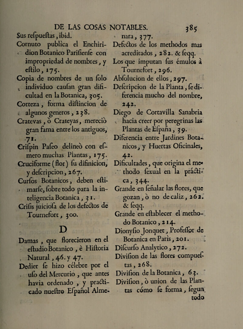Sus refpueftas, ibid. Cornuto publica el Enchiri- « dion Botánico Parifieníe con impropriedad de nombres , y eftilo, 175. Copia de nombres de un íolo individuo cauían gran difi¬ cultad en la Botánica, 305. Corteza, forma diftincion de ¿ algunos géneros ,238. Cratevas, o Crateyas, mereció gran fama entredós antiguos, 71 • Grifpin Pafeo delineo con ef- meromuchas Plantas, 175. Cruciforme (flor) fu difinicion, y deferí pcion, 267. Curios Botánicos, deben efti- - marfe, fobre todo para la in¬ teligencia Botánica, 3 1. Crifis juicioía de los defeótos de Tournefort, 300. ' D Damas , que florecieron en el eíludioBotánico , é Hiídoria , Natural, 46. y 47. Dedier íe hizo célebre por el , ufo del Mercurio , que antes havia ordenado , y praóti- cado nueftro Eípañol Al me- ?85 ' nara, 377. Defedos de los methodos mas acreditados, 282. & íeqcj. Los que imputan fus émulos a Tournefort ,29 6. Abíolucion de ellos, 297. Deícripcion de la Planta, íe di¬ ferencia mucho del nombre, 242. Diego de Cortavilla Sanabria v hacia creer por peregrinas las Plantas de Efpana ,39. Diferencia entre Jardines Botá¬ nicos, y Huertas Oficinales, 42. Dificultades, que origina el me* thodo íexual en la prá&í-*’ i 3 44* Grande en íeñalar las flores, que gozan, o no de cáliz, 262* & íeqq. Grande en eftablecer el metho-^ do Botánico ,214. Dionyfio Jonquet, Profeíípr de Botánica en París ,201. Diícurfo Analytico ,272. Divifion de las flores compuef tas ,268. Divifion de la Botánica, 63. Divifion, o unión de las Plan¬ tas cómo fe forma, fegun todo