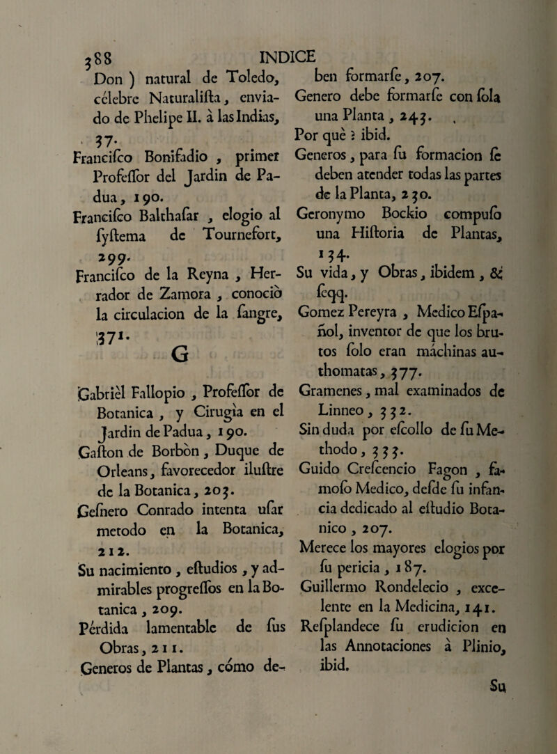 ?88 INDICE Don) natural de Toledo, ben formarfe, 207. célebre Naturalifta, envía- Genero debe formarfe con íola do de Phelipe II. á las Indias, Franciíco Bonifadio , primer Profeílor del Jardín de Pa- dua, 190. Franciíco Balthafar , elogio al fyftema de Tournefort, 299. Franciíco de la Reyna , Her¬ rador de Zamora , conocio la circulación de la íangre. ¡Gabriel Fallo pío , Profeílor de Botánica , y Cirugía en el Jardín de Padua, 190. Gafton de Borbon , Duque de Orleans, favorecedor iluftre de la Botánica, 20 j. Geínero Conrado intenta ufar método en la Botánica, 212. Su nacimiento , eftudios, y ad¬ mirables progreílos en la Bo¬ tánica ,209. Perdida lamentable de fus Obras ,211. Géneros de Plantas, cómo de¬ una Planta ,243. Por qué $ ibid. Géneros, para íu formación íc deben atender todas las partes de la Planta, 2 jo. Gcronymo Bockio compuío una Hiftoria de Plantas, 1 ?4* Su vida, y Obras, ibidem , íeqq. Gómez Pereyra , Medico Efpa- ñol, inventor de que los bru¬ tos íolo eran machinas au- thomatas, J77. Gramenes, mal examinados de Linneo, j J2. Sin duda por eícollo defuMe- thodo, j j j. Guido Creícencio Fagon , fe- mofo Medico, deícle fu infan¬ cia dedicado al eítudio Botá¬ nico , 207. Merece los mayores elogios por fu pericia ,187. Guillermo Rondelecio , exce¬ lente en la Medicina, 141. Reíplandece fu erudición en las Annotaciones á Plinio, ibid. Su