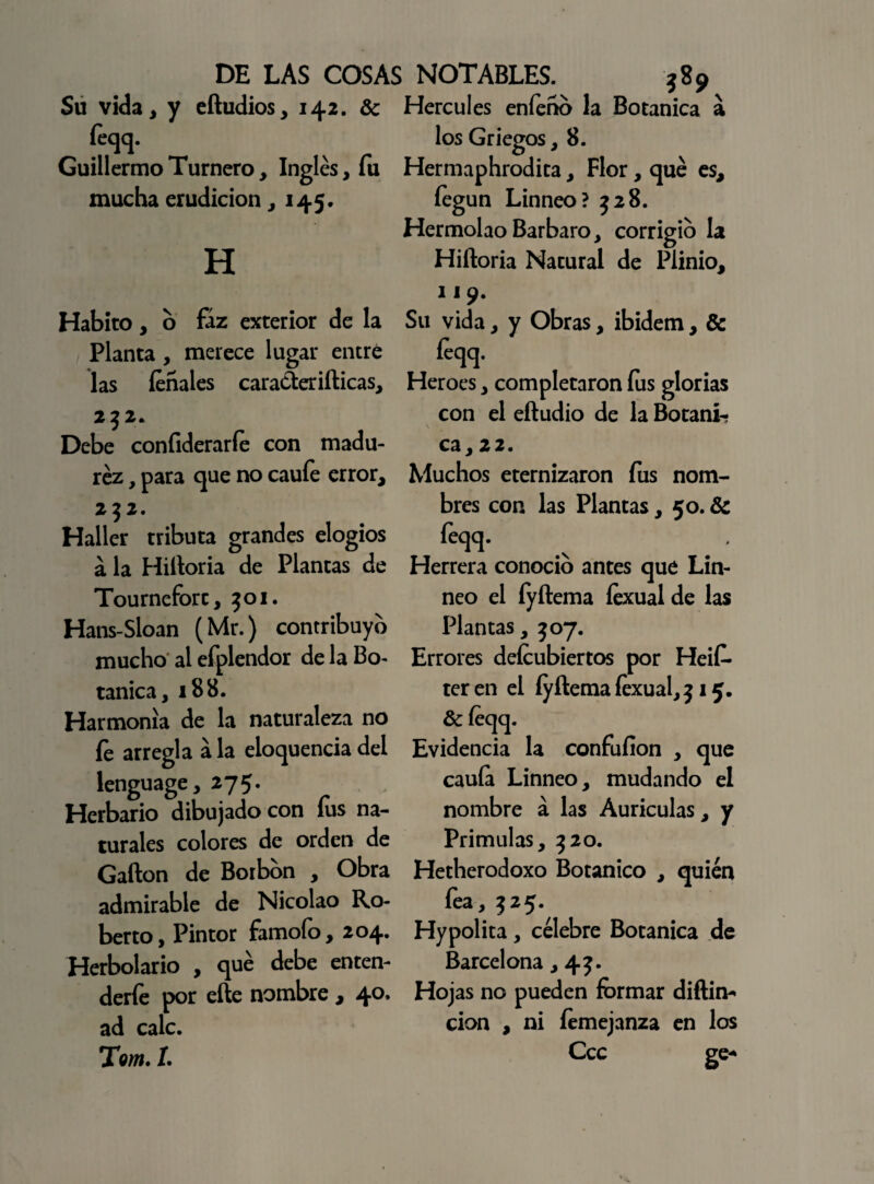 Su vida, y eítudios, 142. & Hercules enfeño la Botánica a íeqq. Guillermo Turnero, Inglés, fu mucha erudición ,145. H Habito, o fáz exterior de la Planta , merece lugar entré las fonales caraáeriíticas, 252. Debe coníiderarfo con madu¬ rez , para que no cauíe error, 2 $2. Haller tributa grandes elogios á la Hiítoria de Plantas de Tourneforc, 301. Hans-Sloan (Mr.) contribuyo mucho al efplendor de la Bo¬ tánica, 188. Harmonía de la naturaleza no fe arregla ala eloquenciadel lenguage ,275. Herbario dibujado con lus na¬ turales colores de orden de Gafton de Borbon , Obra admirable de Nicolao Ro¬ berto, Pintor famofo, 204. Herbolario , qué debe enten¬ derle por elle nombre, 40» ad cale. Tom. 1. los Griegos, 8. Hermaphrodita, Flor, qué es, fegun Linneo? 328. Hermolao Bárbaro, corrigio la Hiítoria Natural de Plinio, 119. Su vida, y Obras, ibidem, & foqq. Heroes, completaron fus glorias con el eftudio de la Botáni¬ ca, 22. Muchos eternizaron fus nom¬ bres con las Plantas, 50. & feqq. Herrera conocio antes qué Lin¬ neo el fyftema íexual de las Plantas, 507. Errores defcubiertos por Heif- ter en el íyítema íexual, 315. &íeqq. Evidencia la confufion , que cauía Linneo, mudando el nombre á las Aurículas, y Prímulas, 320. Hetherodoxo Botánico , quién íea, 325. Hypolita, célebre Botánica de Barcelona, 43. Hojas no pueden formar diftin- cion , ni femejanza en los Ccc ee*